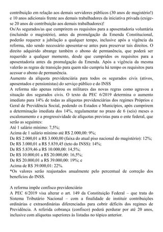 contribuição em relação aos demais servidores públicos (30 anos de magistério!)
e 10 anos adicionais frente aos demais trabalhadores da iniciativa privada (exige-
se 20 anos de contribuição aos demais trabalhadores)!
Os/As segurados/as que cumprirem os requisitos para a aposentadoria voluntária
(incluindo o magistério), antes da promulgação da Emenda Constitucional,
poderão requerer a jubilação a qualquer tempo, inclusive após a vigência da
reforma, não sendo necessário aposentar-se antes para preservar tais direitos. O
direito adquirido abrange também o abono de permanência, que poderá ser
requerido a qualquer momento, desde que cumpridos os requisitos para a
aposentadoria antes da promulgação da Emenda. Após a vigência da mesma
valerão as regras de transição para quem não cumpriu há tempo os requisitos para
acessar o abono de permanência.
Aumento da alíquota previdenciária para todos os segurados civis (ativos,
aposentados e pensionistas) do serviço público e do INSS
A reforma não apenas retirou os militares das novas regras como agravou a
situação dos segurados civis. O texto da PEC 6/2019 determina o aumento
imediato para 14% de todas as alíquotas previdenciárias dos regimes Próprios e
Geral de Previdência Social, podendo os Estados e Municípios, após cumprirem
a determinação imediata dos 14%, regulamentar no prazo de 6 (seis) meses o
escalonamento e a progressividade de alíquotas previstas para o ente federal, que
serão as seguintes:
Até 1 salário mínimo: 7,5%;
Acima de 1 salário mínimo até R$ 2.000,00: 9%;
De R$ 2.000,01 a R$ 3.000,00 (faixa do atual piso nacional do magistério): 12%;
De R$ 3.000,01 a R$ 5.839,45 (teto do INSS): 14%;
De R$ 5.839,46 a R$ 10.000,00: 14,5%;
De R$ 10.000,01 a R$ 20.000,00: 16,5%;
De R$ 20.000,01 a R$ 39.000,00: 19%; e
Acima de R$ 39.000,01: 22%.
*Os valores serão reajustados anualmente pelo percentual de correção dos
benefícios do INSS.
A reforma impõe confisco previdenciário
A PEC 6/2019 visa alterar o art. 149 da Constituição Federal – que trata do
Sistema Tributário Nacional – com a finalidade de instituir contribuições
ordinárias e extraordinárias diferenciadas para cobrir déficits dos regimes de
Previdência. A referida cobrança (confisco) poderá perdurar por até 20 anos,
inclusive com alíquotas superiores às listadas no tópico anterior.
 