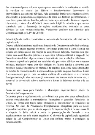Em momento algum a reforma aponta para a necessidade de auditorias no sentido
de verificar as causas dos déficits – invariavelmente decorrentes da
imprevidência das gestões públicas. Pelo contrário! Impõe aos segurados ativos,
aposentados e pensionistas o pagamento da conta do desleixo governamental. E
isso deve gerar intensa batalha judicial, caso seja aprovado. Tenta-se imputar,
claramente, o ônus dos déficits à parte mais frágil da relação e que menos
contribuiu para o desarranjo do regime previdenciário, isentando os entes
públicos de suas responsabilidades. Verdadeiro confisco não admitido pela
Constituição (art. 150, IV da CF/88)!
Substituição do caráter contributivo e solidário da Previdência pelo sistema de
capitalização
O texto oficial da reforma reafirma a intenção do Governo em substituir ao longo
do tempo os atuais regimes Próprios (servidores públicos) e Geral (INSS) por
sistema de capitalização em regime de contribuição definida, podendo (ou não)
contar com contribuições patronais e dos entes federados (ficará a cargo de Lei
Complementar definir algo de extrema importância para a vida dos cidadãos).
O sistema capitalizado poderá ser administrado por entes públicos ou empresas
privadas, mediante regras que não obrigam os futuros fundos a arcarem com
possíveis perdas financeiras no mercado de capitais, para onde serão destinados
os bilhões de reais destinados à aposentadoria e pensão do povo brasileiro. E isso
é extremamente grave, pois as crises cíclicas do capitalismo e a crescente
desregulamentação dos mercados já mostraram ao mundo, mais de uma vez, o
potencial de devastação sobre a renda atual e futura de inúmeras nações e de seu
povo!
Prazo de dois anos para Estados e Municípios implementarem planos de
Previdência Complementar
Os prazos para a regulamentação da reforma por parte dos entes subnacionais
estarão condicionados a transferências financeiras e garantias fiduciárias da
União, de forma que todos serão obrigados a implementar os requisitos da
reforma. No caso da Previdência Complementar obrigatória para os novos
segurados e opcional para os atuais, o prazo de implementação é de dois anos. Já
a alíquota de 14% valerá a partir da promulgação da Emenda e seus
escalonamentos nos seis meses seguintes. O sistema de capitalização aguardará
edição de Lei Complementar da União que definirá prazos e condições de
funcionamento.
 