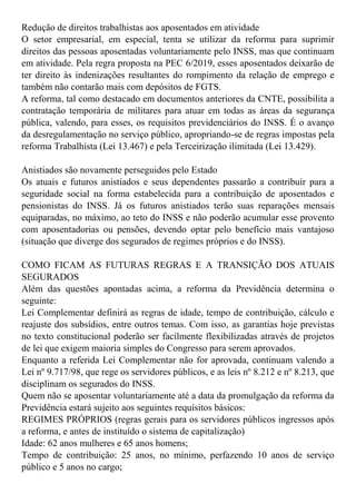 Redução de direitos trabalhistas aos aposentados em atividade
O setor empresarial, em especial, tenta se utilizar da reforma para suprimir
direitos das pessoas aposentadas voluntariamente pelo INSS, mas que continuam
em atividade. Pela regra proposta na PEC 6/2019, esses aposentados deixarão de
ter direito às indenizações resultantes do rompimento da relação de emprego e
também não contarão mais com depósitos de FGTS.
A reforma, tal como destacado em documentos anteriores da CNTE, possibilita a
contratação temporária de militares para atuar em todas as áreas da segurança
pública, valendo, para esses, os requisitos previdenciários do INSS. É o avanço
da desregulamentação no serviço público, apropriando-se de regras impostas pela
reforma Trabalhista (Lei 13.467) e pela Terceirização ilimitada (Lei 13.429).
Anistiados são novamente perseguidos pelo Estado
Os atuais e futuros anistiados e seus dependentes passarão a contribuir para a
seguridade social na forma estabelecida para a contribuição de aposentados e
pensionistas do INSS. Já os futuros anistiados terão suas reparações mensais
equiparadas, no máximo, ao teto do INSS e não poderão acumular esse provento
com aposentadorias ou pensões, devendo optar pelo benefício mais vantajoso
(situação que diverge dos segurados de regimes próprios e do INSS).
COMO FICAM AS FUTURAS REGRAS E A TRANSIÇÃO DOS ATUAIS
SEGURADOS
Além das questões apontadas acima, a reforma da Previdência determina o
seguinte:
Lei Complementar definirá as regras de idade, tempo de contribuição, cálculo e
reajuste dos subsídios, entre outros temas. Com isso, as garantias hoje previstas
no texto constitucional poderão ser facilmente flexibilizadas através de projetos
de lei que exigem maioria simples do Congresso para serem aprovados.
Enquanto a referida Lei Complementar não for aprovada, continuam valendo a
Lei nº 9.717/98, que rege os servidores públicos, e as leis nº 8.212 e nº 8.213, que
disciplinam os segurados do INSS.
Quem não se aposentar voluntariamente até a data da promulgação da reforma da
Previdência estará sujeito aos seguintes requisitos básicos:
REGIMES PRÓPRIOS (regras gerais para os servidores públicos ingressos após
a reforma, e antes de instituído o sistema de capitalização)
Idade: 62 anos mulheres e 65 anos homens;
Tempo de contribuição: 25 anos, no mínimo, perfazendo 10 anos de serviço
público e 5 anos no cargo;
 
