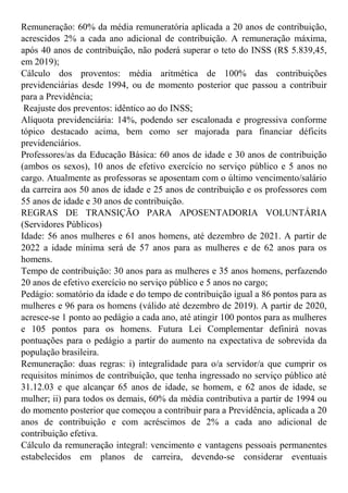 Remuneração: 60% da média remuneratória aplicada a 20 anos de contribuição,
acrescidos 2% a cada ano adicional de contribuição. A remuneração máxima,
após 40 anos de contribuição, não poderá superar o teto do INSS (R$ 5.839,45,
em 2019);
Cálculo dos proventos: média aritmética de 100% das contribuições
previdenciárias desde 1994, ou de momento posterior que passou a contribuir
para a Previdência;
Reajuste dos preventos: idêntico ao do INSS;
Alíquota previdenciária: 14%, podendo ser escalonada e progressiva conforme
tópico destacado acima, bem como ser majorada para financiar déficits
previdenciários.
Professores/as da Educação Básica: 60 anos de idade e 30 anos de contribuição
(ambos os sexos), 10 anos de efetivo exercício no serviço público e 5 anos no
cargo. Atualmente as professoras se aposentam com o último vencimento/salário
da carreira aos 50 anos de idade e 25 anos de contribuição e os professores com
55 anos de idade e 30 anos de contribuição.
REGRAS DE TRANSIÇÃO PARA APOSENTADORIA VOLUNTÁRIA
(Servidores Públicos)
Idade: 56 anos mulheres e 61 anos homens, até dezembro de 2021. A partir de
2022 a idade mínima será de 57 anos para as mulheres e de 62 anos para os
homens.
Tempo de contribuição: 30 anos para as mulheres e 35 anos homens, perfazendo
20 anos de efetivo exercício no serviço público e 5 anos no cargo;
Pedágio: somatório da idade e do tempo de contribuição igual a 86 pontos para as
mulheres e 96 para os homens (válido até dezembro de 2019). A partir de 2020,
acresce-se 1 ponto ao pedágio a cada ano, até atingir 100 pontos para as mulheres
e 105 pontos para os homens. Futura Lei Complementar definirá novas
pontuações para o pedágio a partir do aumento na expectativa de sobrevida da
população brasileira.
Remuneração: duas regras: i) integralidade para o/a servidor/a que cumprir os
requisitos mínimos de contribuição, que tenha ingressado no serviço público até
31.12.03 e que alcançar 65 anos de idade, se homem, e 62 anos de idade, se
mulher; ii) para todos os demais, 60% da média contributiva a partir de 1994 ou
do momento posterior que começou a contribuir para a Previdência, aplicada a 20
anos de contribuição e com acréscimos de 2% a cada ano adicional de
contribuição efetiva.
Cálculo da remuneração integral: vencimento e vantagens pessoais permanentes
estabelecidos em planos de carreira, devendo-se considerar eventuais
 
