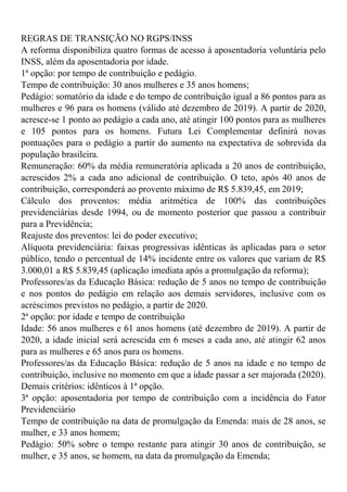 REGRAS DE TRANSIÇÃO NO RGPS/INSS
A reforma disponibiliza quatro formas de acesso à aposentadoria voluntária pelo
INSS, além da aposentadoria por idade.
1ª opção: por tempo de contribuição e pedágio.
Tempo de contribuição: 30 anos mulheres e 35 anos homens;
Pedágio: somatório da idade e do tempo de contribuição igual a 86 pontos para as
mulheres e 96 para os homens (válido até dezembro de 2019). A partir de 2020,
acresce-se 1 ponto ao pedágio a cada ano, até atingir 100 pontos para as mulheres
e 105 pontos para os homens. Futura Lei Complementar definirá novas
pontuações para o pedágio a partir do aumento na expectativa de sobrevida da
população brasileira.
Remuneração: 60% da média remuneratória aplicada a 20 anos de contribuição,
acrescidos 2% a cada ano adicional de contribuição. O teto, após 40 anos de
contribuição, corresponderá ao provento máximo de R$ 5.839,45, em 2019;
Cálculo dos proventos: média aritmética de 100% das contribuições
previdenciárias desde 1994, ou de momento posterior que passou a contribuir
para a Previdência;
Reajuste dos preventos: lei do poder executivo;
Alíquota previdenciária: faixas progressivas idênticas às aplicadas para o setor
público, tendo o percentual de 14% incidente entre os valores que variam de R$
3.000,01 a R$ 5.839,45 (aplicação imediata após a promulgação da reforma);
Professores/as da Educação Básica: redução de 5 anos no tempo de contribuição
e nos pontos do pedágio em relação aos demais servidores, inclusive com os
acréscimos previstos no pedágio, a partir de 2020.
2ª opção: por idade e tempo de contribuição
Idade: 56 anos mulheres e 61 anos homens (até dezembro de 2019). A partir de
2020, a idade inicial será acrescida em 6 meses a cada ano, até atingir 62 anos
para as mulheres e 65 anos para os homens.
Professores/as da Educação Básica: redução de 5 anos na idade e no tempo de
contribuição, inclusive no momento em que a idade passar a ser majorada (2020).
Demais critérios: idênticos à 1ª opção.
3ª opção: aposentadoria por tempo de contribuição com a incidência do Fator
Previdenciário
Tempo de contribuição na data de promulgação da Emenda: mais de 28 anos, se
mulher, e 33 anos homem;
Pedágio: 50% sobre o tempo restante para atingir 30 anos de contribuição, se
mulher, e 35 anos, se homem, na data da promulgação da Emenda;
 
