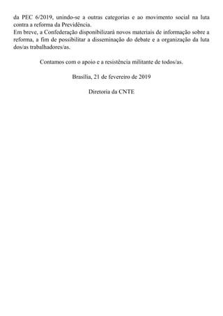 da PEC 6/2019, unindo-se a outras categorias e ao movimento social na luta
contra a reforma da Previdência.
Em breve, a Confederação disponibilizará novos materiais de informação sobre a
reforma, a fim de possibilitar a disseminação do debate e a organização da luta
dos/as trabalhadores/as.
Contamos com o apoio e a resistência militante de todos/as.
Brasília, 21 de fevereiro de 2019
Diretoria da CNTE
 