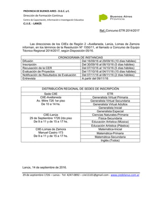 PROVINCIA DE BUENOS AIRES - D.G.C. y E.
Dirección de Formación Continua
Centro de Capacitación, Información e Investigación Educativa
C.I.I.E. - LANÚS
Ref.:Concurso ETR 2014/2017
Las direcciones de los CIIEs de Región 2 –Avellaneda, Lanús, Lomas de Zamora
informan, en los términos de la Resolución Nº 1550/11, el llamado a Concurso de Equipo
Técnico Regional 2014/2017, según Disposición 05/16.
CRONOGRAMA DE INSTANCIAS
Difusión Del 16/09/16 al 29/09/16 (10 días hábiles)
Inscripción Del 30/09/16 al 06/10/16 (5 días hábiles)
Recusación de la CER Del 07/10/16 al 14/10/16 (5 días hábiles)
Evaluación de Proyectos Del 17/10/16 al 04/11/16 (15 días hábiles)
Notificación de Resultados de Evaluación Del 07/11/16 al 08/11/16 (2 días hábiles)
Entrevista A partir del 09/11/16
DISTRIBUCIÓN REGIONAL DE SEDES DE INSCRIPCIÓN
Sede CIIE ETR
CIIE-Avellaneda
Av. Mitre 726 1er piso
De 10 a 14 hs.
Generalista Virtual Primaria
Generalista Virtual Secundaria
Generalista Virtual Adultos
Generalista Inicial
Generalista Especial
CIIE-Lanús
29 de Septiembre 1726 2do piso
De 9 a 11 y de 15 a 17 hs.
Ciencias Naturales-Primaria
Física-Secundaria
Educación Artística (Música)
Educación Artística (Plástica)
CIIE-Lomas de Zamora
Manuel Castro 173
De 9 a 11 y de 15 a 17 hs.
Matemática-Inicial
Matemática-Primaria
Matemática-Secundaria
Inglés (Todos)
Lanús, 14 de septiembre de 2016.
29 de septiembre 1726 – Lanús - Tel: 4247-0892 – ciie11101@gmail.com - www.ciedelanus.com.ar
 