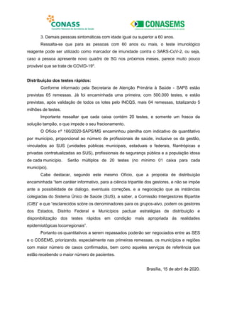 3. Demais pessoas sintomáticas com idade igual ou superior a 60 anos.
Ressalta-se que para as pessoas com 60 anos ou mais, o teste imunológico
reagente pode ser utilizado como marcador de imunidade contra o SARS-CoV-2, ou seja,
caso a pessoa apresente novo quadro de SG nos próximos meses, parece muito pouco
provável que se trate de COVID-193
.
Distribuição dos testes rápidos:
Conforme informado pela Secretaria de Atenção Primária à Saúde - SAPS estão
previstas 05 remessas. Já foi encaminhada uma primeira, com 500.000 testes, e estão
previstas, após validação de todos os lotes pelo INCQS, mais 04 remessas, totalizando 5
milhões de testes.
Importante ressaltar que cada caixa contém 20 testes, e somente um frasco da
solução tampão, o que impede o seu fracionamento.
O Ofício nº 160/2020-SAPS/MS encaminhou planilha com indicativo de quantitativo
por município, proporcional ao número de profissionais de saúde, inclusive os da gestão,
vinculados ao SUS (unidades públicas municipais, estaduais e federais, filantrópicas e
privadas contratualizadas ao SUS), profissionais de segurança pública e a população idosa
de cada município. Serão múltiplos de 20 testes (no mínimo 01 caixa para cada
município).
Cabe destacar, segundo este mesmo Ofício, que a proposta de distribuição
encaminhada “tem caráter informativo, para a ciência tripartite dos gestores, e não se impõe
ante a possibilidade de diálogo, eventuais correções, e a negociação que as instâncias
colegiadas do Sistema Único de Saúde (SUS), a saber, a Comissão Intergestores Bipartite
(CIB)” e que “esclarecidos sobre os denominadores para os grupos-alvo, podem os gestores
dos Estados, Distrito Federal e Municípios pactuar estratégias de distribuição e
disponibilização dos testes rápidos em condição mais apropriada às realidades
epidemiológicas locorregionais”.
Portanto os quantitativos a serem repassados poderão ser negociados entre as SES
e o COSEMS, priorizando, especialmente nas primeiras remessas, os municípios e regiões
com maior número de casos confirmados, bem como aqueles serviços de referência que
estão recebendo o maior número de pacientes.
Brasília, 15 de abril de 2020.
 