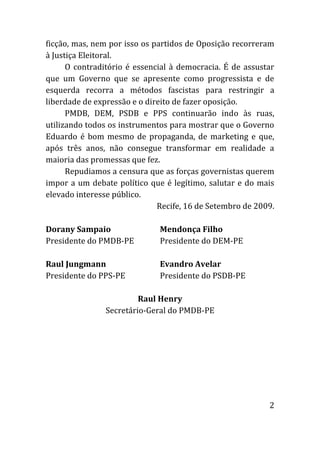 ficção, mas, nem por isso os partidos de Oposição recorreram
à Justiça Eleitoral.
      O contraditório é essencial à democracia. É de assustar
que um Governo que se apresente como progressista e de
esquerda recorra a métodos fascistas para restringir a
liberdade de expressão e o direito de fazer oposição.
      PMDB, DEM, PSDB e PPS continuarão indo às ruas,
utilizando todos os instrumentos para mostrar que o Governo
Eduardo é bom mesmo de propaganda, de marketing e que,
após três anos, não consegue transformar em realidade a
maioria das promessas que fez.
      Repudiamos a censura que as forças governistas querem
impor a um debate político que é legítimo, salutar e do mais
elevado interesse público.
                              Recife, 16 de Setembro de 2009.

Dorany Sampaio                Mendonça Filho
Presidente do PMDB-PE         Presidente do DEM-PE

Raul Jungmann                 Evandro Avelar
Presidente do PPS-PE          Presidente do PSDB-PE

                        Raul Henry
               Secretário-Geral do PMDB-PE




                                                           2
 