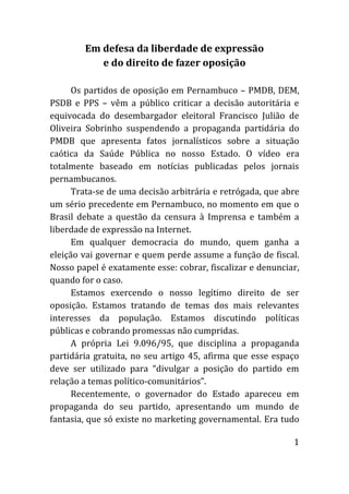 Em defesa da liberdade de expressão
           e do direito de fazer oposição

      Os partidos de oposição em Pernambuco – PMDB, DEM,
PSDB e PPS – vêm a público criticar a decisão autoritária e
equivocada do desembargador eleitoral Francisco Julião de
Oliveira Sobrinho suspendendo a propaganda partidária do
PMDB que apresenta fatos jornalísticos sobre a situação
caótica da Saúde Pública no nosso Estado. O vídeo era
totalmente baseado em notícias publicadas pelos jornais
pernambucanos.
      Trata-se de uma decisão arbitrária e retrógada, que abre
um sério precedente em Pernambuco, no momento em que o
Brasil debate a questão da censura à Imprensa e também a
liberdade de expressão na Internet.
      Em qualquer democracia do mundo, quem ganha a
eleição vai governar e quem perde assume a função de fiscal.
Nosso papel é exatamente esse: cobrar, fiscalizar e denunciar,
quando for o caso.
      Estamos exercendo o nosso legítimo direito de ser
oposição. Estamos tratando de temas dos mais relevantes
interesses da população. Estamos discutindo políticas
públicas e cobrando promessas não cumpridas.
      A própria Lei 9.096/95, que disciplina a propaganda
partidária gratuita, no seu artigo 45, afirma que esse espaço
deve ser utilizado para “divulgar a posição do partido em
relação a temas político-comunitários”.
      Recentemente, o governador do Estado apareceu em
propaganda do seu partido, apresentando um mundo de
fantasia, que só existe no marketing governamental. Era tudo

                                                            1
 