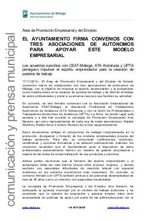 comunicación y prensa municipal

Área de Promoción Empresarial y del Empleo

EL AYUNTAMIENTO FIRMA CONVENIOS CON
TRES ASOCIACIONES DE AUTÓNOMOS
PARA
APOYAR
ESTE
MODELO
EMPRESARIAL
Los acuerdos suscritos con CEAT-Málaga, ATA Andalucía y UPTA
persiguen impulsar el espíritu emprendedor para la creación de
puestos de trabajo
17/11/2013.- El Área de Promoción Empresarial y del Empleo ha firmado
convenios marco de colaboración con tres asociaciones de autónomos de
Málaga, con el objetivo de impulsar el espíritu emprendedor y el autoempleo
como medida eficaz en la creación de puestos de trabajo y de difundir el trabajo
de estos profesionales y poner a su alcance recursos que faciliten su actividad.
En concreto, se han firmado convenios con la Asociación Intersectorial de
Autónomos CEAT-Málaga, la Asociación Profesional de Trabajadores
Autónomos de Andalucía (ATA Andalucía) y con la Unión de Profesionales y
Trabajadores Autónomos de Andalucía (UPTA). La firma ha tenido lugar esta
semana y a ella han acudido la concejala de Promoción Empresarial, Ana
Navarro, así como representantes de cada una de estas asociaciones: Natalia
Sánchez, Rafael Amor e Isidoro Romero de la Osa respectivamente.
Estos documentos reflejan el compromiso de trabajar conjuntamente en la
promoción, divulgación y fomento de los modelos empresariales propios del
trabajo autónomo. Para ello, se convocarán conferencias, reuniones,
certámenes y acciones formativas y se editarán publicaciones. Además, los
convenios recuerdan que el Ayuntamiento pone a disposición de estos
profesionales asesoramiento técnico en materia de gestión empresarial y
mejora de las redes de comercialización de sus productos y servicios.
Ambas partes reconocen que el fomento del espíritu emprendedor y el
autoempleo debe ser más intenso incluso entre jóvenes, mujeres, y demás
sectores con especiales dificultades de inserción laboral con especial
incidencia en los sectores económicos más novedosos. En concreto, el
convenio firmado con UPTA también prioriza a las personas desempleadas de
más de 45 años como un colectivo con especiales necesidades.
La concejala de Promoción Empresarial y del Empleo, Ana Navarro, ha
subrayado la apuesta municipal por el modelo de trabajo autónomo y ha
recordado que la valentía de emprender y generar empleo debe venir
acompañada de políticas de apoyo por parte de las administraciones con el
www.malaga.eu

+34 9519 26005

prensa@malaga.eu

 