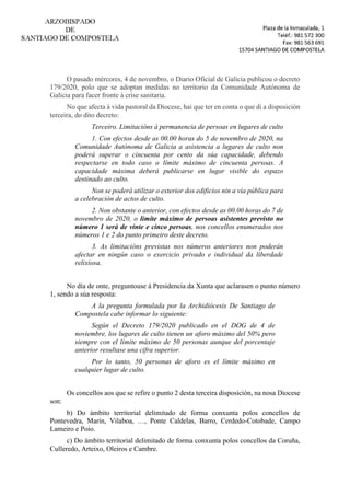 O pasado mércores, 4 de novembro, o Diario Oficial de Galicia publicou o decreto
179/2020, polo que se adoptan medidas no territorio da Comunidade Autónoma de
Galicia para facer fronte á crise sanitaria.
No que afecta á vida pastoral da Diocese, hai que ter en conta o que di a disposición
terceira, do dito decreto:
Terceiro. Limitacións á permanencia de persoas en lugares de culto
1. Con efectos desde as 00.00 horas do 5 de novembro de 2020, na
Comunidade Autónoma de Galicia a asistencia a lugares de culto non
poderá superar o cincuenta por cento da súa capacidade, debendo
respectarse en todo caso o límite máximo de cincuenta persoas. A
capacidade máxima deberá publicarse en lugar visible do espazo
destinado ao culto.
Non se poderá utilizar o exterior dos edificios nin a vía pública para
a celebración de actos de culto.
2. Non obstante o anterior, con efectos desde as 00.00 horas do 7 de
novembro de 2020, o límite máximo de persoas asistentes previsto no
número 1 será de vinte e cinco persoas, nos concellos enumerados nos
números 1 e 2 do punto primeiro deste decreto.
3. As limitacións previstas nos números anteriores non poderán
afectar en ningún caso o exercicio privado e individual da liberdade
relixiosa.
No día de onte, preguntouse á Presidencia da Xunta que aclarasen o punto número
1, sendo a súa resposta:
A la pregunta formulada por la Archidiócesis De Santiago de
Compostela cabe informar lo siguiente:
Según el Decreto 179/2020 publicado en el DOG de 4 de
noviembre, los lugares de culto tienen un aforo máximo del 50% pero
siempre con el límite máximo de 50 personas aunque del porcentaje
anterior resultase una cifra superior.
Por lo tanto, 50 personas de aforo es el límite máximo en
cualquier lugar de culto.
Os concellos aos que se refire o punto 2 desta terceira disposición, na nosa Diocese
son:
b) Do ámbito territorial delimitado de forma conxunta polos concellos de
Pontevedra, Marín, Vilaboa, …, Ponte Caldelas, Barro, Cerdedo-Cotobade, Campo
Lameiro e Poio.
c) Do ámbito territorial delimitado de forma conxunta polos concellos da Coruña,
Culleredo, Arteixo, Oleiros e Cambre.
 