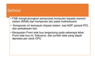 Definisi
• FSB menghubungkan pemproses komputer kepada memori
sistem (RAM) dan komponen lain pada motherboard.
• Komponen ini termasuk chipset sistem, kad AGP, peranti PCI,
dan perkakasan lain.
• Kecepatan Front side bus tergantung pada seberapa lebar
Front side bus ini, frekuensi, dan jumlah data yang dapat
diproses per clock CPU
 
