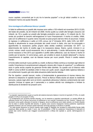 NOTA DAL CSC Numero 14-2

nuovo capitale, concentrati per lo più tra le banche popolari7 e tra gli istituti creditizi in cui le
fondazioni hanno una quota rilevante.

Una montagna di sofferenze blocca i prestiti
In Italia le sofferenze sui prestiti alle imprese sono salite a 103 miliardi nel novembre 2013 (12,6%
del totale dei prestiti), da 25 miliardi nel 2008. Anche quelle sui crediti alle famiglie crescono (32
miliardi, da 10) e quelle sui prestiti alle famiglie produttrici sono salite a 13 miliardi (da 6). Ciò
rende più prudenti le banche nell’erogazione di nuovi finanziamenti. Il rischio di credito, infatti,
sale con le sofferenze in quanto viene misurato ex-post proprio dal loro ritmo di accumulo: il tasso
di ingresso in sofferenza è salito al 2,9% annuo nel 2° trimestre 2013, dallo 0,9% nel 2007.
Questa è attualmente la causa principale del credit crunch in Italia, che così ha prolungato e
approfondito la recessione partita proprio dalla stretta creditizia cominciata nel 2011. La
determinante del rischio di credito oggi è la recessione stessa. Siamo, quindi, immersi in un
circolo vizioso credit crunch-recessione che si auto-alimenta. L’uscita dell’economia dal lungo
tunnel recessivo a fine 2013 può appiattire il profilo delle sofferenze, così da ridurre il rischio di
credito per le banche. Ci vorrà tempo, però, per smaltire lo stock di prestiti deteriorati8 e ridurne
l’assorbimento di capitale, così da liberare risorse per nuovi prestiti. Perciò il credito resterà
frenato.
A fronte delle eventuali nuove perdite su crediti, la Banca d’Italia continua a ricordare agli istituti di
credito l’importanza di accantonamenti adeguati a tenere alto il tasso di copertura9. Le sofferenze
sono in parte anche coperte da garanzie fornite dalla clientela. Su queste voci di bilancio nella
AQR in corso la BCE ha adottato criteri in linea con quelli, severi, seguiti dalla vigilanza italiana e
ciò confermerà il quadro già noto della situazione delle banche italiane.
Per far ripartire i prestiti bancari, inoltre, è fondamentale la generazione di risorse interne che
alimenti la dotazione di capitale bancario. Perciò la Banca d’Italia esorta ad alzare la redditività
bancaria, caduta negli ultimi anni ai minimi, soprattutto attraverso l’ulteriore contenimento dei costi
operativi (incluse le spese per il personale) e a cedere attività non strategiche e limitare la
distribuzione di dividendi nei prossimi anni.

7

Le popolari rappresentano quasi un quinto del sistema bancario italiano in termini di sportelli (17,5%), di crediti
erogati (17,0%) e di occupati (17,3%).
8
Lo smaltimento può avvenire tramite mercato, con la cessione a operatori specializzati: un canale difficile da
utilizzare finché non si ferma l’accumulo di sofferenze e non scende l’incertezza sul loro “prezzo”. Oppure con
strumenti come quello utilizzato di recente in Spagna, dove le sofferenze sono state cedute a un fondo (Sareb)
che ha dato in cambio liquidità alle banche; in questo caso occorre impegnare risorse pubbliche: esperienze
passate mostrano che non sempre questi interventi nel lungo periodo si chiudono in perdita.
9
Va nella giusta direzione la misura inserita nella Legge di Stabilità che accelera la deducibilità fiscale delle
coperture delle perdite su crediti: 5 anni, dai 18 precedenti. L’FMI ha sostenuto l’importanza di interventi di
questo tipo come incentivo per maggiori accantonamenti a difesa del capitale e, quindi, dell’erogazione di
credito.

5

 