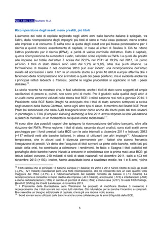 NOTA DAL CSC Numero 14-2

Ricomposizione degli asset: meno prestiti, più titoli
L’aumento dei ratio di capitale registrato negli ultimi anni dalle banche italiane è spiegato, tra
l’altro, dalla ricomposizione degli impieghi: più titoli di stato e mutui casa ipotecari, meno credito
alle imprese e al consumo. È salita così la quota degli asset con più bassa ponderazione per il
rischio e quindi minore assorbimento di capitale, in base ai criteri di Basilea 3. Ciò ha ridotto
l’attivo ponderato per il rischio (RWA), a parità di valore nominale dell’attivo. Dato il capitale,
questa ricomposizione fa aumentare il ratio, calcolato come capitale su RWA. La quota dei prestiti
alle imprese sul totale dell’attivo è scesa dal 22,0% nel 2011 al 19,9% nel 2013, un punto
all’anno. I titoli di stato italiani sono saliti dal 5,2% al 9,8%, oltre due punti all’anno. La
formulazione di Basilea 3 nel dicembre 2010 può aver indotto una ricomposizione dell’attivo
mirata ad accrescere i ratio. Fitch in un recente studio sui primi 16 istituti europei afferma che il
fenomeno della ricomposizione non è limitato a quelli dei paesi periferici, ma è evidente anche tra
i principali istituti tedeschi e francesi, perché le regole prudenziali si applicano in tutti i paesi
dell’area10.
La storia recente ha mostrato che, in fasi turbolente, anche i titoli di stato sono soggetti ad ampie
oscillazioni di prezzo e, quindi, non sono privi di rischi. Per il giudizio sulla qualità degli attivi è
cruciale come verranno valutati nello stress test BCE: i criteri saranno resi noti a gennaio 2014. Il
Presidente della BCE Mario Draghi ha anticipato che i titoli di stato saranno sottoposti a stress
negli esercizi della Banca Centrale, come ogni altro tipo di asset. Il membro del Board BCE Peter
Praet ha sottolineato che nella AQR bisognerà tener conto anche dei rischi posti dai titoli sovrani
in portafoglio. L’EBA (European Banking Authority) a fine 2011 aveva imposto la loro valutazione
a prezzi di mercato, in un momento in cui questi erano molto bassi11.
Vi sono altre due possibili ragioni che spiegano la ricomposizione dell’attivo bancario, oltre alla
riduzione del RWA. Prima ragione: i titoli di stato, secondo alcuni analisti, sono stati scelti come
parcheggio per i fondi prestati dalla BCE con le aste triennali a dicembre 2011 e febbraio 2012
(+117 miliardi netti alle banche italiane), in attesa di utilizzarli per altri impieghi12. Allocazione
temporanea, che in alcuni casi è divenuta permanente per i fattori che stanno frenando
l’erogazione di prestiti. Va detto che l’acquisto di titoli sovrani da parte delle banche, nelle fasi più
acute della crisi, ha contribuito a calmierare i rendimenti. In Italia e Spagna i titoli pubblici nel
portafoglio delle banche hanno iniziato a crescere in coincidenza con la prima maxi-asta BCE: gli
istituti italiani avevano 210 miliardi di titoli di stato nazionali nel dicembre 2011, saliti a 403 nel
novembre 2013 (+193). Inoltre, hanno acquistato bond a scadenze medie, tra 1 e 5 anni, vicine
10

Fitch calcola che le principali 16 banche europee (1 italiana) tra 2010 e 2012 hanno ridotto di poco gli asset
(-0,9%, -121 miliardi) realizzando però una forte ricomposizione, che ha consentito loro un calo quattro volte
maggiore del RWA (-4,1%) e il ridimensionamento del capitale richiesto da Basilea 3 (-15 miliardi). La
ricomposizione è consistita in meno credito alle imprese (-441 miliardi), al consumo (-172) e interbancario (-167)
e meno cartolarizzazioni (-169), in cambio di più titoli di stato (+552) e mutui casa (+277). Si veda Fitch Ratings,
Basel III: Shifting the Credit Landscape, 4 novembre 2013.
11
Il Presidente della Bundesbank Jens Weidmann ha proposto di modificare Basilea 3 inserendo il
riconoscimento che i titoli sovrani non sono tutti risk-free. Ciò ridurrebbe per le banche l’incentivo a comprarli.
Ma creerebbe un bisogno addizionale di capitale, che è già una risorsa molto scarsa.
12
I bond sovrani sono utilizzati dalle banche anche come collaterale per le aste di liquidità della BCE.

6

 