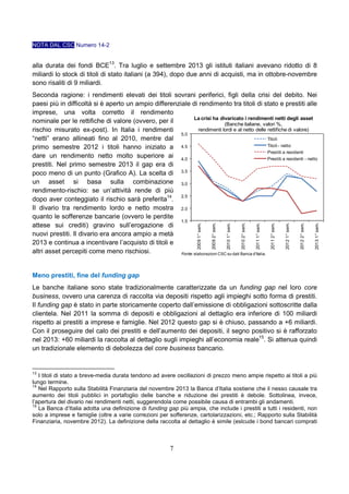 NOTA DAL CSC Numero 14-2

alla durata dei fondi BCE13. Tra luglio e settembre 2013 gli istituti italiani avevano ridotto di 8
miliardi lo stock di titoli di stato italiani (a 394), dopo due anni di acquisti, ma in ottobre-novembre
sono risaliti di 9 miliardi.

2013 1° sem.

2012 2° sem.

2012 1° sem.

2011 2° sem.

2011 1° sem.

2010 2° sem.

2010 1° sem.

2009 2° sem.

2009 1° sem.

Seconda ragione: i rendimenti elevati dei titoli sovrani periferici, figli della crisi del debito. Nei
paesi più in difficoltà si è aperto un ampio differenziale di rendimento tra titoli di stato e prestiti alle
imprese, una volta corretto il rendimento
La crisi ha divaricato i rendimenti netti degli asset
nominale per le rettifiche di valore (ovvero, per il
(Banche italiane, valori %,
rendimenti lordi e al netto delle rettifiche di valore)
rischio misurato ex-post). In Italia i rendimenti
5.0
“netti” erano allineati fino al 2010, mentre dal
Titoli
Titoli - netto
primo semestre 2012 i titoli hanno iniziato a 4.5
Prestiti a residenti
dare un rendimento netto molto superiore ai 4.0
Prestiti a residenti - netto
prestiti. Nel primo semestre 2013 il gap era di
poco meno di un punto (Grafico A). La scelta di 3.5
un asset si basa sulla combinazione 3.0
rendimento-rischio: se un’attività rende di più
2.5
dopo aver conteggiato il rischio sarà preferita14.
Il divario tra rendimento lordo e netto mostra 2.0
quanto le sofferenze bancarie (ovvero le perdite
1.5
attese sui crediti) gravino sull’erogazione di
nuovi prestiti. Il divario era ancora ampio a metà
2013 e continua a incentivare l’acquisto di titoli e
altri asset percepiti come meno rischiosi.
Fonte: elaborazioni CSC su dati Banca d'Italia.

Meno prestiti, fine del funding gap
Le banche italiane sono state tradizionalmente caratterizzate da un funding gap nel loro core
business, ovvero una carenza di raccolta via depositi rispetto agli impieghi sotto forma di prestiti.
Il funding gap è stato in parte storicamente coperto dall’emissione di obbligazioni sottoscritte dalla
clientela. Nel 2011 la somma di depositi e obbligazioni al dettaglio era inferiore di 100 miliardi
rispetto ai prestiti a imprese e famiglie. Nel 2012 questo gap si è chiuso, passando a +6 miliardi.
Con il proseguire del calo dei prestiti e dell’aumento dei depositi, il segno positivo si è rafforzato
nel 2013: +60 miliardi la raccolta al dettaglio sugli impieghi all’economia reale15. Si attenua quindi
un tradizionale elemento di debolezza del core business bancario.

13

I titoli di stato a breve-media durata tendono ad avere oscillazioni di prezzo meno ampie rispetto ai titoli a più
lungo termine.
14
Nel Rapporto sulla Stabilità Finanziaria del novembre 2013 la Banca d’Italia sostiene che il nesso causale tra
aumento dei titoli pubblici in portafoglio delle banche e riduzione dei prestiti è debole. Sottolinea, invece,
l’apertura del divario nei rendimenti netti, suggerendola come possibile causa di entrambi gli andamenti.
15
La Banca d’Italia adotta una definizione di funding gap più ampia, che include i prestiti a tutti i residenti, non
solo a imprese e famiglie (oltre a varie correzioni per sofferenze, cartolarizzazioni, etc.; Rapporto sulla Stabilità
Finanziaria, novembre 2012). La definizione della raccolta al dettaglio è simile (eslcude i bond bancari comprati

7

 
