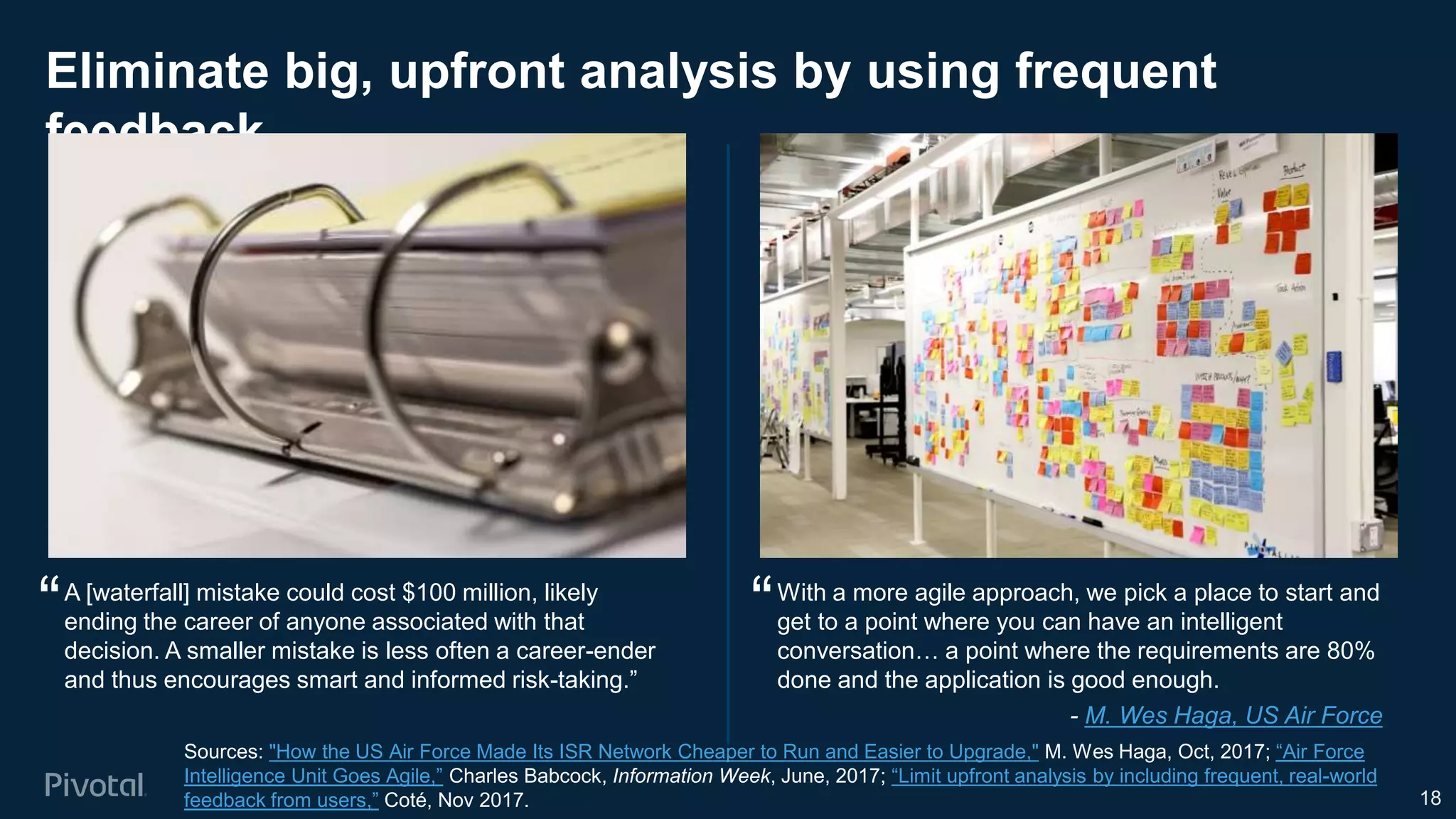 Eliminate big, upfront analysis by using frequent
feedback
18
Sources: "How the US Air Force Made Its ISR Network Cheaper to Run and Easier to Upgrade," M. Wes Haga, Oct, 2017; “Air Force
Intelligence Unit Goes Agile,” Charles Babcock, Information Week, June, 2017; “Limit upfront analysis by including frequent, real-world
feedback from users,” Coté, Nov 2017.
With a more agile approach, we pick a place to start and
get to a point where you can have an intelligent
conversation… a point where the requirements are 80%
done and the application is good enough.
A [waterfall] mistake could cost $100 million, likely
ending the career of anyone associated with that
decision. A smaller mistake is less often a career-ender
and thus encourages smart and informed risk-taking.”
““
- M. Wes Haga, US Air Force
 