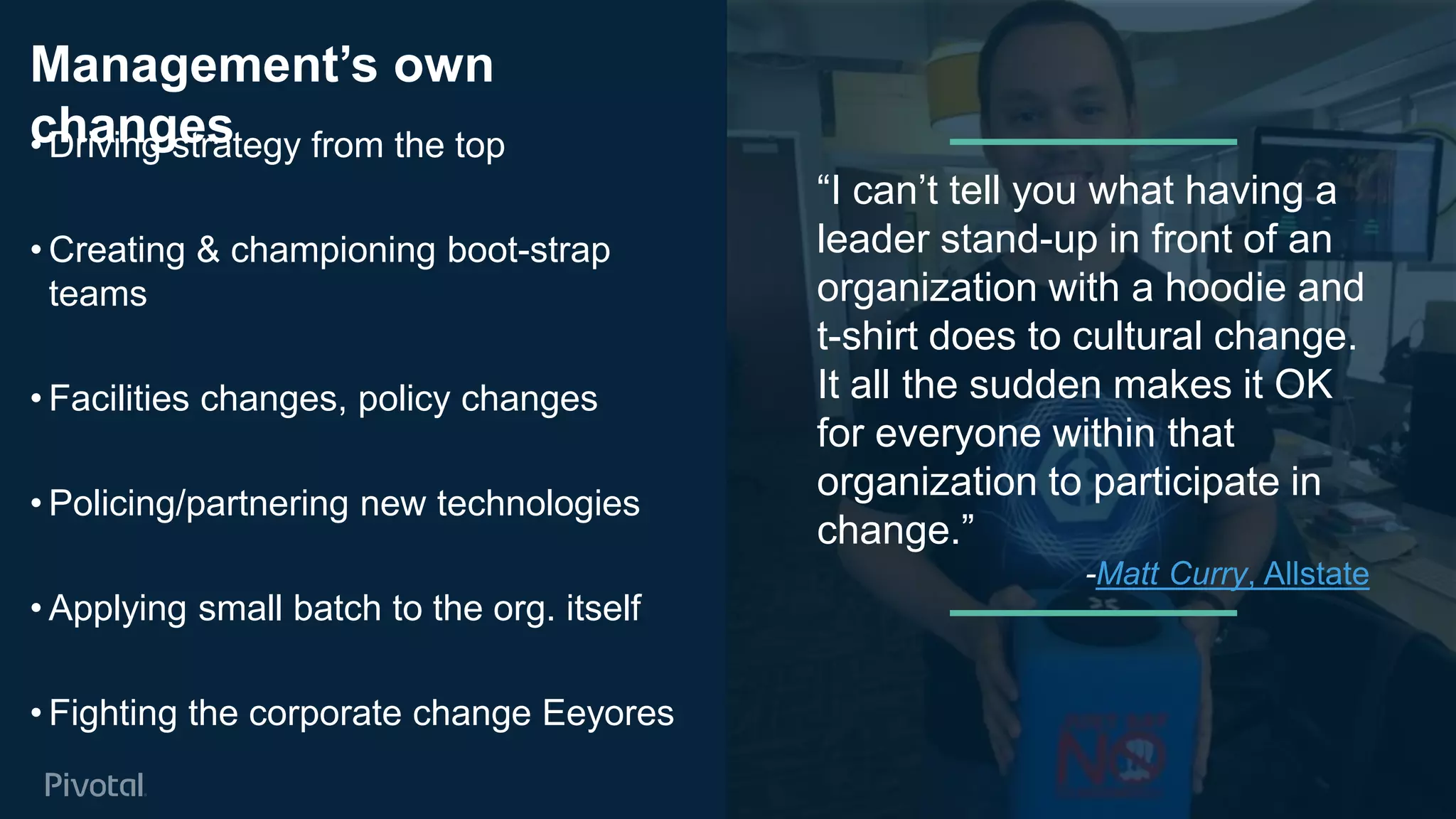 Cover w/ Image
Management’s own
changes• Driving strategy from the top
• Creating & championing boot-strap
teams
• Facilities changes, policy changes
• Policing/partnering new technologies
• Applying small batch to the org. itself
• Fighting the corporate change Eeyores
21
“I can’t tell you what having a
leader stand-up in front of an
organization with a hoodie and
t-shirt does to cultural change.
It all the sudden makes it OK
for everyone within that
organization to participate in
change.”
-Matt Curry, Allstate
 