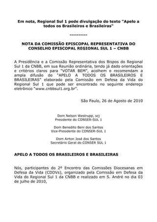 Em nota, Regional Sul 1 pede divulgação do texto quot;
Apelo a todos os Brasileiros e Brasileirasquot;
<br />----------<br /> <br />NOTA DA COMISSÃO EPISCOPAL REPRESENTATIVA DO CONSELHO EPISCOPAL REGIONAL SUL 1 – CNBB<br />A Presidência e a Comissão Representativa dos Bispos do Regional Sul 1 da CNBB, em sua Reunião ordinária, tendo já dado orientações e critérios claros para “VOTAR BEM”, acolhem e recomendam a ampla difusão do “APELO A TODOS OS BRASILEIROS E BRASILEIRAS” elaborado pela Comissão em Defesa da Vida do Regional Sul 1 que pode ser encontrado no seguinte endereço eletrônico “www.cnbbsul1.org.br”.<br />São Paulo, 26 de Agosto de 2010<br />Dom Nelson Westrupp, scjPresidente do CONSER-SUL 1Dom Benedito Beni dos SantosVice-Presidente do CONSER-SUL 1Dom Airton José dos SantosSecretário Geral do CONSER SUL 1<br />APELO A TODOS OS BRASILEIROS E BRASILEIRAS<br />Nós, participantes do 2º Encontro das Comissões Diocesanas em Defesa da Vida (CDDVs), organizado pela Comissão em Defesa da Vida do Regional Sul 1 da CNBB e realizado em S. André no dia 03 de julho de 2010,<br />- considerando que, em abril de 2005, no IIº Relatório do Brasil sobre o Tratado de Direitos Civis e Políticos, apresentado ao Comitê de Direitos Humanos da ONU (nº 45) o atual governo comprometeu-se a legalizar o aborto,<br />- considerando que, em agosto de 2005, o atual governo entregou ao Comitê da ONU para a Eliminação de todas as Formas de Descriminalização contra a Mulher (CEDAW) documento no qual reconhece o aborto como Direito Humano da Mulher,<br />- considerando que, em setembro de 2005, através da Secretaria Especial de Polítíca das Mulheres, o atual governo apresentou ao Congresso um substitutivo do PL 1135/91, como resultado do trabalho da Comissão Tripartite, no qual é proposta a descriminalização do aborto até o nono mês de gravidez e por qualquer motivo, pois com a eliminação de todos os artigos do Código Penal, que o criminalizam, o aborto, em todos os casos, deixaria de ser crime,<br />- considerando que, em setembro de 2006, no plano de governo do 2º mandato do atual Presidente, ele reafirma, embora com linguagem velada, o compromisso de legalizar o aborto,<br />- considerando que, em setembro de 2007, no seu IIIº Congreso, o PT assumiu a descriminalização do aborto e o atendimento de todos os casos no serviço público como programa de partido, sendo o primeiro partido no Brasil a assumir este programa,- considerando que, em setembro de 2009, o PT puniu os dois deputados Luiz Bassuma e Henrique Afonso por serem contrários à legalização do aborto,<br />- considerando como, com todas estas decisões a favor do aborto, o PT e o atual governo tornaram-se ativos colaboradores do Imperialismo Demográfico que está sendo imposto em nível mundial por Fundações Internacionais, as quais, sob o falacioso pretexto da defesa dos direitos reprodutivos e sexuais da mulher, e usando o falso rótulo de “aborto - problema de saúde pública”, estão implantando o controle demográfico mundial como moderna estratégia do capitalismo internacional,<br />- considerando que, em fevereiro de 2010, o IVº Congresso Nacional do PT manifestou apoio incondicional ao 3º Plano Nacional de Direitos Humanos (PNDH3), decreto nª 7.037/09 de 21 de dezembro de 2009, assinado pelo atual Presidente e pela ministra da Casa Civil, no qual se reafirmou a descriminalização do aborto, dando assim continuidade e levando às últimas consequências esta política antinatalista de controle populacional, desumana, antisocial e contrária ao verdadeiro progresso do nosso País,<br />- considerando que este mesmo Congresso aclamou a própria ministra da Casa Civil como candidata oficial do Partido dos Trabalhadores para a Presidência da República,<br />- considerando enfim que, em junho de 2010, para impedir a investigação das origens do financiamento por parte de organizações internacionais para a legalização e a promoção do aborto no Brasil, o PT e as lideranças partidárias da base aliada boicotaram a criação da CPI do aborto que investigaria o assunto,<br />RECOMENDAMOS encarecidamente a todos os cidadãos e cidadãs brasileiros e brasileiras, em consonância com o art. 5º da Constituição Federal, que defende a inviolabilidade da vida humana e, conforme o Pacto de S. José da Costa Rica, desde a concepção, independentemente de sua convicções ideológicas ou religiosas, que, nas próximas eleições, deem seu voto somente a candidatos ou candidatas e partidos contrários à descriminalizacão do aborto.<br />Convidamos, outrossim, a todos para lerem o documento “Votar Bem” aprovado pela 73ª Assembléia dos Bispos do Regional Sul 1 da CNBB, reunidos em Aparecida no dia 29 de junho de 2010 e verificarem as provas do que acima foi exposto no texto “A Contextualização da Defesa da Vida no Brasil” (http://www.cnbbsul1.org.br/arquivos/defesavidabrasil.pdf), elaborado pelas Comissões em Defesa da Vida das Dioceses de Guarulhos e Taubaté, ligadas à Comissão em Defesa da Vida do Regional Sul 1 da CNBB, ambos disponíveis no site desse mesmo Regional.<br />COMISSÃO EM DEFESA DA VIDA DO REGIONAL SUL 1 DA CNBB<br />