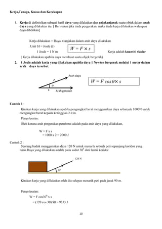10
Kerja,Tenaga, Kuasa dan Kecekapan
1. Kerja di definisikan sebagai hasil daya yang dilakukan dan anjakanjarak suatu objek dalam arah
daya yang dilakukan itu. [ Bermakna jika tiada pergerakan maka tiada kerja dilakukan walaupun
daya diberikan]
Kerja dilakukan = Daya Anjakan dalam arah daya dilakukan
Unit SI = Joule (J)
1 Joule = 1 N m Kerja adalah kuantiti skalar
( Kerja dilakukan apabila daya membuat suatu objek bergerak)
2. 1 Joule adalah kerja yang dilakukan apabila daya 1 Newton bergerak melalui 1 meter dalam
arah daya tersebut.
Contoh 1 :
Kirakan kerja yang dilakukan apabila pengangkat berat menggunakan daya sebanyak 1000N untuk
mengangkat berat kepada ketinggian 2.0 m.
Penyelesaian:
Oleh kerana arah pergerakan pemberat adalah pada arah daya yang dilakukan,
W = F x s
= 1000 x 2 = 2000 J
Contoh 2 :
Seorang budak menggunakan daya 120 N untuk menarik sebuah peti sepanjang koridor yang
lurus.Daya yang dilakukan adalah pada sudut 300
dari lantai koridor.
Kirakan kerja yang dillakukan oleh dia selepas menarik peti pada jarak 90 m.
Penyelesaian:
W = F cos300
x s
= (120 cos 30) 90 = 9353 J
W = F s
ϴ
Menegak
F
Arah daya
Arah gerakans
W = F cosϴ s
300
Menegak
120 N
Menegak
 