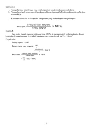 12
Kecekapan
1. Tenaga berguna ialah tenaga yang boleh digunakan untuk melakukan sesuatu kerja.
2. Tenaga bazir ialah tenaga yang hilang ke persekitaran dan tidak boleh digunakan untuk melakukan
sesuatu kerja.
3. Kecekapan suatu alat adalah peratus tenaga input yang diubah kepada tenaga berguna.
Kecekapan =
Contoh 1:
Satu motor elektrik mempunyai tenaga input 120 W. Ia mengangkat 20 kg beban ke atas dengan
ketinggian 1.5m dalam masa 5s. Apakah kecekapan bagi motor elektrik itu? [g = 9.8 ms-2
]
Penyelesaian:
Tenaga input = 120 W
Tenaga ouput yang berguna =
= = 58.8 W
Kecekapan =
= × 100 = 49 %
 