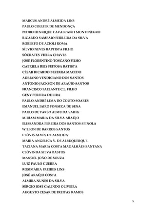 5
MARCUS ANDRÉ ALMEIDA LINS
PAULO COLLIER DE MENDONÇA
PEDRO HENRIQUE CAVALCANTI MONTENEGRO
RICARDO SAMPAIO FERREIRA DA SILVA
ROBERTO DE ACIOLI ROMA
SÍLVIO NEVES BAPTISTA FILHO
SÓCRATES VIEIRA CHAVES
JOSÉ FLORENTINO TOSCANO FILHO
GABRIELA REIS FEITOSA BATISTA
CÉSAR RICARDO BEZERRA MACEDO
ADRIANO VENDICIANO DOS SANTOS
ANTONIO JACKSON DE ARAÚJO SANTOS
FRANCISCO FAELANTE C.L. FILHO
GENY PEREIRA DE LIRA
PAULO ANDRÉ LIMA DO COUTO SOARES
EMANUEL JAIRO FONSECA DE SENA
PAULO DE TARSO ALMEIDA SAIHG
MIRIAM MARIA DA SILVA ARAÚJO
ELISSANDRA PEREIRA DOS SANTOS SPINOLA
WILSON DE BARROS SANTOS
CLÓVIS ALVES DE ALMEIDA
MARIA ANGELICA V. DE ALBUQUERQUE
TACIANA MARIA COSTA MAGALHÃES SANTANA
CLÓVIS DA SILVA BASTOS
MANOEL JOÃO DE SOUZA
LUIZ PAULO GUERRA
ROSIMÁRIA FREIRES LINS
JOSÉ ARAÚJO COSTA
ALMIRA NUNES DA SILVA
SÉRGIO JOSÉ GALINDO OLIVEIRA
AUGUSTO CESAR DE FREITAS RAMOS
 