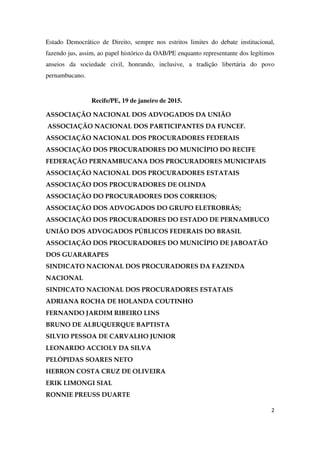2
Estado Democrático de Direito, sempre nos estritos limites do debate institucional,
fazendo jus, assim, ao papel histórico da OAB/PE enquanto representante dos legítimos
anseios da sociedade civil, honrando, inclusive, a tradição libertária do povo
pernambucano.
Recife/PE, 19 de janeiro de 2015.
ASSOCIAÇÃO NACIONAL DOS ADVOGADOS DA UNIÃO
ASSOCIAÇÃO NACIONAL DOS PARTICIPANTES DA FUNCEF.
ASSOCIAÇÃO NACIONAL DOS PROCURADORES FEDERAIS
ASSOCIAÇÃO DOS PROCURADORES DO MUNICÍPIO DO RECIFE
FEDERAÇÃO PERNAMBUCANA DOS PROCURADORES MUNICIPAIS
ASSOCIAÇÃO NACIONAL DOS PROCURADORES ESTATAIS
ASSOCIAÇÃO DOS PROCURADORES DE OLINDA
ASSOCIAÇÃO DO PROCURADORES DOS CORREIOS;
ASSOCIAÇÃO DOS ADVOGADOS DO GRUPO ELETROBRÁS;
ASSOCIAÇÃO DOS PROCURADORES DO ESTADO DE PERNAMBUCO
UNIÃO DOS ADVOGADOS PÚBLICOS FEDERAIS DO BRASIL
ASSOCIAÇÃO DOS PROCURADORES DO MUNICÍPIO DE JABOATÃO
DOS GUARARAPES
SINDICATO NACIONAL DOS PROCURADORES DA FAZENDA
NACIONAL
SINDICATO NACIONAL DOS PROCURADORES ESTATAIS
ADRIANA ROCHA DE HOLANDA COUTINHO
FERNANDO JARDIM RIBEIRO LINS
BRUNO DE ALBUQUERQUE BAPTISTA
SILVIO PESSOA DE CARVALHO JUNIOR
LEONARDO ACCIOLY DA SILVA
PELÓPIDAS SOARES NETO
HEBRON COSTA CRUZ DE OLIVEIRA
ERIK LIMONGI SIAL
RONNIE PREUSS DUARTE
 