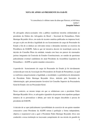 1
NOTA DE APOIO AO PRESIDENTE DA OAB-PE
“A consciência é o último ramo da alma que floresce; só dá frutos
tardios”.
Joaquim Nabuco
Os advogados abaixo-assinados vêm a público manifestar irrestrita solidariedade ao
presidente da Ordem dos Advogados do Brasil – Seccional de Pernambuco, Pedro
Henrique Reynaldo Alves, em razão de recentes matérias publicadas na imprensa local,
em que se pôs em dúvida a legalidade de seu licenciamento do cargo de Procurador do
Estado a fim de se dedicar aos relevantes temas e demandas inerentes ao exercício da
Presidência da OAB/PE. Sabe-se que tal iniciativa decorre de insatisfação acerca da
decisão do Conselho Pleno da entidade, tomada com base em parecer de renomados
juristas integrantes da Comissão de Estudos Constitucionais, no sentido de questionar
judicialmente eventual candidatura do atual Presidente da Assembleia Legislativa de
Pernambuco – ALEPE ao quinto mandato consecutivo.
A questão do licenciamento do cargo de Procurador do Estado já foi devidamente
esclarecida por nota da Associação dos Procuradores do Estado de Pernambuco, na qual
se reafirmou categoricamente a legalidade, a moralidade e a pertinência do afastamento
do Presidente Pedro Henrique Reynaldo Alves, deferido pelo Secretário de
Administração, após pronunciamento favorável do Conselho Superior da Procuradoria
Geral do Estado e de seu Procurador-Geral.
Nesse contexto, ao mesmo tempo em que se solidarizam com o presidente Pedro
Henrique Reynaldo Alves, os advogados signatários da presente nota repudiam qualquer
tentativa de se personalizar o debate, por meio de ataques descabidos à pessoa do
presidente da OAB-PE.
A decisão de se opor judicialmente à possibilidade do exercício de um quinto mandato
consecutivo como Presidente da ALEPE retrata à perfeição a forma independente,
objetiva e responsável com a qual o Presidente Pedro Henrique Reynaldo Alves tem
conduzido a nossa instituição no incessante cumprimento de sua missão de guardiã do
 