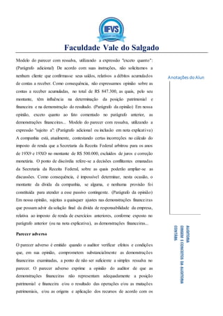 Faculdade Vale do Salgado
Anotações do Aluno:
AUDITORIA
ORIGEMECONCEITOSDAAUDITORIA
CONTÁBIL
Modelo do parecer com ressalva, utilizando a expressão "exceto quanto":
(Parágrafo adicional) De acordo com suas instruções, não solicitamos a
nenhum cliente que confirmasse seus saldos, relativos a débitos acumulados
de contas a receber. Como consequência, não expressamos opinião sobre as
contas a receber acumuladas, no total de R$ 847.300, as quais, pelo seu
montante, têm influência na determinação da posição patrimonial e
financeira e na demonstração do resultado. (Parágrafo da opinião) Em nossa
opinião, exceto quanto ao fato comentado no parágrafo anterior, as
demonstrações financeiras... Modelo do parecer com ressalva, utilizando a
expressão "sujeito a": (Parágrafo adicional ou inclusão em nota explicativa)
A companhia está, atualmente, contestando certas incorreções no cálculo do
imposto de renda que a Secretaria da Receita Federal arbitrou para os anos
de 19X9 e 19XO no montante de R$ 500.000, excluídos de juros e correção
monetária. O ponto de discórdia refere-se a decisões conflitantes emanadas
da Secretaria da Receita Federal, sobre as quais poderão ampliar-se as
discussões. Como consequência, é impossível determinar, nesta ocasião, o
montante da dívida da companhia, se alguma, e nenhuma provisão foi
constituída para atender a esse passivo contingente. (Parágrafo da opinião)
Em nossa opinião, sujeitas a quaisquer ajustes nas demonstrações financeiras
que possam advir da solução final da dívida de responsabilidade da empresa,
relativa ao imposto de renda de exercícios anteriores, conforme exposto no
parágrafo anterior (ou na nota explicativa), as demonstrações financeiras...
Parecer adverso
O parecer adverso é emitido quando o auditor verificar efeitos e condições
que, em sua opinião, comprometem substancialmente as demonstrações
financeiras examinadas, a ponto de não ser suficiente a simples ressalva no
parecer. O parecer adverso exprime a opinião do auditor de que as
demonstrações financeiras não representam adequadamente a posição
patrimonial e financeira e/ou o resultado das operações e/ou as mutações
patrimoniais, e/ou as origens e aplicação dos recursos de acordo com os
 