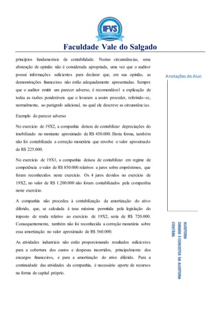 Faculdade Vale do Salgado
Anotações do Aluno:
AUDITORIA
ORIGEMECONCEITOSDAAUDITORIA
CONTÁBIL
princípios fundamentais de contabilidade. Nestas circunstâncias, uma
abstenção de opinião não é considerada apropriada, uma vez que o auditor
possui informações suficientes para declarar que, em sua opinião, as
demonstrações financeiras não estão adequadamente apresentadas. Sempre
que o auditor emitir um parecer adverso, é recomendável a explicação de
todas as razões ponderáveis que o levaram a assim proceder, referindo-se,
normalmente, ao parágrafo adicional, no qual ele descreve as circunstâncias.
Exemplo do parecer adverso
No exercício de 19X2, a companhia deixou de contabilizar depreciações do
imobilizado no montante aproximado de R$ 450.000. Desta forma, também
não foi contabilizada a correção monetária que envolve o valor aproximado
de R$ 225.000.
No exercício de 19X1, a companhia deixou de contabilizar em regime de
competência o valor de R$ 850.000 relativos a juros sobre empréstimos, que
foram reconhecidos neste exercício. Os 4 juros devidos no exercício de
19X2, no valor de R$ 1.200.000 não foram contabilizados pela companhia
neste exercício.
A companhia não procedeu à contabilização da amortização do ativo
diferido, que, se calculada à taxa máxima permitida pela legislação do
imposto de renda relativo ao exercício de 19X2, seria de R$ 720.000.
Consequentemente, também não foi reconhecida a correção monetária sobre
essa amortização no valor aproximado de R$ 360.000.
As atividades industriais não estão proporcionando resultados suficientes
para a cobertura dos custos e despesas incorridos, principalmente dos
encargos financeiros, e para a amortização do ativo diferido. Para a
continuidade das atividades da companhia, é necessário aporte de recursos
na forma de capital próprio.
 
