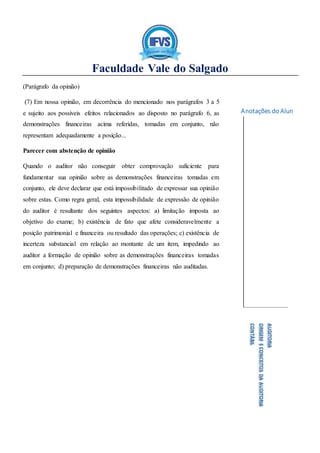 Faculdade Vale do Salgado
Anotações do Aluno:
AUDITORIA
ORIGEMECONCEITOSDAAUDITORIA
CONTÁBIL
(Parágrafo da opinião)
(7) Em nossa opinião, em decorrência do mencionado nos parágrafos 3 a 5
e sujeito aos possíveis efeitos relacionados ao disposto no parágrafo 6, as
demonstrações financeiras acima referidas, tomadas em conjunto, não
representam adequadamente a posição...
Parecer com abstenção de opinião
Quando o auditor não conseguir obter comprovação suficiente para
fundamentar sua opinião sobre as demonstrações financeiras tomadas em
conjunto, ele deve declarar que está impossibilitado de expressar sua opinião
sobre estas. Como regra geral, esta impossibilidade de expressão de opinião
do auditor é resultante dos seguintes aspectos: a) limitação imposta ao
objetivo do exame; b) existência de fato que afete consideravelmente a
posição patrimonial e financeira ou resultado das operações; c) existência de
incerteza substancial em relação ao montante de um item, impedindo ao
auditor a formação de opinião sobre as demonstrações financeiras tomadas
em conjunto; d) preparação de demonstrações financeiras não auditadas.
 