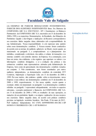 Faculdade Vale do Salgado
Anotações do Aluno:
AUDITORIA
ORIGEMECONCEITOSDAAUDITORIA
CONTÁBIL
(A) EXEMPLO DE PARECER RESSALVANDO INVESTIMENTOS:
PARECER DOS AUDITORES INDEPENDENTES Ilmos. Srs. Diretores da
COMPANHIA ABC S.A. SÃO PAULO - SP 1. Examinamos os Balanços
Patrimoniais da COMPANHIA ABC S.A. encerrados em 31 de dezembro de
2000 e 1999, e as respectivas Demonstrações do Resultado, das Mutações do
Patrimônio Líquido e das Origens e Aplicações de Recursos correspondentes
aos exercícios findos naquelas datas, elaborados sob a responsabilidade de
sua Administração. Nossa responsabilidade é a de expressar uma opinião
sobre essas demonstrações contábeis. 2. Nossos exames foram conduzidos
de acordo com as normas de auditoria aplicáveis no Brasil, exceto quanto ao
mencionado no parágrafo 3, e compreenderam: a) o planejamento dos
trabalhos, considerando a relevância dos saldos, o volume de transações e os
sistemas contábil e de controles internos da Empresa; b) a constatação, com
base em testes, das evidências e dos registros que suportam os valores e as
informações contábeis divulgados; e c) a avaliação das práticas e das
estimativas contábeis mais representativas adotadas pela Administração da
Empresa, bem como da apresentação das demonstrações contábeis tomadas
em conjunto. 3. Não examinamos, nem foram examinadas por outros
auditores independentes, as demonstrações contábeis da controlada FFT
Comércio, Importação e Exportação Ltda. em 31 de dezembro de 2000 e
1999. Por esse motivo, não emitimos opinião sobre os investimentos nessa
Empresa e seus reflexos nas demonstrações contábeis em 31 de dezembro de
2000 e 1999, respectivamente. 4. Em nossa opinião, exceto quanto a
eventuais efeitos do mencionado no parágrafo 3, as demonstrações contábeis
referidas no parágrafo 1 representam adequadamente, em todos os aspectos
relevantes, a posição patrimonial e financeira da COMPANHIA ABC S.A.
em 31 de dezembro de 2000 e 1999, os resultados de suas operações, as
mutações do seu patrimônio líquido e as origens e aplicações de seus recursos
nos exercícios findos naquelas datas, de acordo com práticas contábeis
previstas na legislação societária brasileira. São Paulo, 25 de maio de 2012 .
PLP Auditores Independentes S/C CNPJ. 66999000/0001-00-CRC-1-SP
04300/O-9 J RODRIGUES CRC-1-SP 90.008/O-0
 