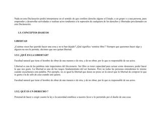 Nada en esta Declaración podrá interpretarse en el sentido de que confiere derecho alguno al Estado, a un grupo o a una persona, para
emprender y desarrollar actividades o realizar actos tendientes a la supresión de cualquiera de los derechos y libertades proclamados en
esta Declaración.


   1.5. CONCEPTOS BASICOS


LIBERTAD

¿Cuántas veces has querido hacer una cosa y no te han dejado? ¿Qué significa „sentirse libre‟? Siempre que queremos hacer algo y
alguien no nos lo permite, decimos que nos quitan libertad.

1.5.1 ¿QUÉ ES LA LIBERTAD?

Facultad natural que tiene el hombre de obrar de una manera o de otra, y de no obrar, por lo que es responsable de sus actos.

Libertad es una de las palabras más importantes del diccionario. Ser libre es tener capacidad para actuar como deseamos; poder hacer
lo que nos guste. La libertad es uno de los rasgos fundamentales del ser humano. Pero no todas las personas entendemos lo mismo
cuando escuchamos esta palabra. Por ejemplo, no es igual la libertad que desea un preso en la cárcel que la libertad de comprar lo que
te gusta o la de salir de casa cuando uno quiera.

Facultad natural que tiene el hombre de obrar de una manera o de otra, y de no obrar, por lo que es responsable de sus actos.



1.5.2. QUÉ ES UN DERECHO ?

Potestad de hacer o exigir cuanto la ley o la autoridad establece a nuestro favor o lo permitido por el dueño de una cosa.
 