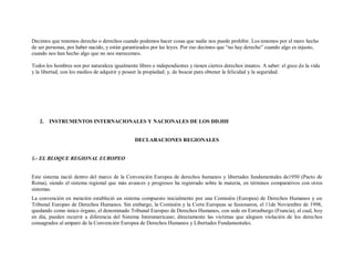 Decimos que tenemos derecho o derechos cuando podemos hacer cosas que nadie nos puede prohibir. Los tenemos por el mero hecho
de ser personas, por haber nacido, y están garantizados por las leyes. Por eso decimos que “no hay derecho” cuando algo es injusto,
cuando nos han hecho algo que no nos merecemos.

Todos los hombres son por naturaleza igualmente libres e independientes y tienen ciertos derechos innatos. A saber: el goce de la vida
y la libertad, con los medios de adquirir y poseer la propiedad; y, de buscar para obtener la felicidad y la seguridad.




   2.   INSTRUMENTOS INTERNACIONALES Y NACIONALES DE LOS DD.HH


                                                DECLARACIONES REGIONALES


1.- EL BLOQUE REGIONAL EUROPEO


Este sistema nació dentro del marco de la Convención Europea de derechos humanos y libertades fundamentales de1950 (Pacto de
Roma), siendo el sistema regional que más avances y progresos ha registrado sobre la materia, en términos comparativos con otros
sistemas.
La convención en mención estableció un sistema compuesto inicialmente por una Comisión (Europea) de Derechos Humanos y un
Tribunal Europeo de Derechos Humanos. Sin embargo, la Comisión y la Corte Europeas se fusionaron, el 11de Noviembre de 1998,
quedando como único órgano, el denominado Tribunal Europeo de Derechos Humanos, con sede en Estrasburgo (Francia), al cual, hoy
en día, pueden recurrir a diferencia del Sistema Interamericano; directamente las victimas que aleguen violación de los derechos
consagrados al amparo de la Convención Europea de Derechos Humanos y Libertades Fundamentales.
 