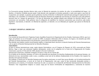 La Convención protege derechos básicos tales como la libertad de expresión, de reunión, de culto, la inviolabilidad del hogar y la
familia y el derecho al debido proceso penal. Cada derecho está expresado en términos generales y suele estar sujeto a una serie de
excepciones: por ejemplo, se permite que los gobiernos recorten el derecho a la libertad de expresión para proteger la reputación de los
individuos o las costumbres. El Tribunal Europeo de Derechos Humanos ha establecido una doctrina en virtud de la cual cada gobierno
nacional tiene un „margen de apreciación‟ a la hora de determinar qué medidas adoptar para defender los derechos básicos y qué
exenciones son necesarias. Cada gobierno tiene la obligación de equilibrar los intereses concurrentes que envuelven cada asunto
legislativo: nuevamente, el derecho a la libertad de expresión y el derecho a no ser difamado por aquellos que ejercen la libertad de
expresión.



2. BLOQUE REGIONAL AMERICANO



Introducción
Con ocasión del desarrollo de la Trigésima Cuarta Asamblea General de la Organización de los Estados Americanos (OEA), que tuvo
lugar, por primera vez en el Ecuador, en junio de 2004, es propicio reflexionar sobre el alcance, los logros y los desafíos que debe
enfrentar el sistema interamericano en la promoción y protección de los derechos humanos.
Para abordar una temática, quizás excesivamente amplia, es importante hacer una breve evolución histórica del Sistema Interamericano
y de su aporte al Derecho Internacional de los Derechos Humanos.
Antecedentes
Si bien el sistema interamericano surge, según algunos historiadores, con el Congreso de Panamá, de 1826, convocado por Simón
Bolívar, llega a tener una estructura orgánica permanente, recién con la adopción de la Carta de la Organización de Estados
Americanos, suscrita el 30 de abril de 1948, durante la Novena Conferencia
Internacional Americana, celebrada en Bogotá, de marzo a mayo de ese mismo año.
En el ámbito de los derechos humanos, la Carta se ha destacado por proclamar los derechos fundamentales de la persona humana, sin
distinción de raza, nacionalidad, credo o sexo, y establece como uno de los deberes fundamentales de los Estados el de respetar los
derechos de la persona humana.
Sin embargo, el interés por los derechos humanos para los países americanos, no nació hace pocas décadas, con la institucionalización
del Sistema Interamericano, a través de la Carta de la Organización, sino que, como lo han reconocido destacados juristas y
doctrinarios en la materia, el Continente Americano ha sido y es pionero en el desarrollo del Derecho Internacional de los Derechos
Humanos. Este vanguardismo tampoco es casual; surge por los deseos irrefrenables de independencia y autonomía de nuestros
 