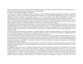 pueblos, que fuimos los primeros en liberarnos del colonialismo europeo y, por ende, los primeros en promover en nuestros países, los
principios indiscutibles que sustentan la causa de los derechos humanos
en el mundo entero: libertad, igualdad y solidaridad.
Ya desde la época colonial, los indígenas, negros y mestizos de nuestro Continente emprendieron la lucha por la libertad y la igualdad,
cuyos esfuerzos y sacrificios aún seguimos cosechando. Basta mencionar la labor del Padre Bartolomé de las Casas, a favor de la
dignidad de nuestros indígenas y de Eugenio Espejo, en el caso del Ecuador, cuya doctrina iluminadora aún fecunda el
comportamiento social a favor de la dignidad de la persona humana, no solamente del Ecuador, sino de otros países de América.
La Revolución Norteamericana del Siglo XVIII, con la famosa Declaración de los Derechos del Estado de Virginia, de 1776, anterior
incluso a la Declaración de los Derechos y Deberes del Hombre y del Ciudadano de la Revolución Francesa, de 1789, allanó el camino
para consolidar los principios de libertad e igualdad en las mentes y las acciones de nuestros pueblos.
El Continente Americano es pionero también porque en nuestras tierras se inició la institución del derecho humanitario, con las normas
y reglas formuladas por el Gran Mariscal de Ayacucho, Antonio José de Sucre, cuya vida fue ofrendada por la causa de la libertad y la
igualdad de nuestras Naciones. Dichas normas humanitarias de respeto a la vida y a la integridad física y moral del enemigo caído en
guerra, se dieron con anterioridad a la inmortal doctrina de Henry Dunant, fundador del Derecho Internacional Humanitario a nivel
mundial, en 1864.
La protección de los derechos del los extranjeros se estableció también en América en épocas tempranas, con la adopción del Tratado
de la Unión Perpetua, Liga y Confederación, del Congreso de Panamá de 1826, que reconoció el principio de la igualdad jurídica de
los Nacionales de un Estado con los extranjeros y la abolición de la trata de esclavos.
En 1948, año fructífero en materia de derechos humanos, la Novena Conferencia Americana reunida en Bogotá, adopta el 2 de mayo
de ese año la Declaración Americana de los Deberes y Derechos del Hombre, documento pionero en la materia, porque fue suscrita
siete meses antes de la Declaración Universal de los Derechos Humanos, hecho que marcó un hito en la historia de la Humanidad, al
ser la primera región que consolidaba los principios universales de derechos humanos, de manera convencional, en un instrumento
aplicable a toda la región americana.
Los derechos de la mujer también se reconocieron de manera convencional en América con anterioridad a otras regiones del mundo.
Durante la Novena Conferencia se adoptaron también las Convenciones sobre el Reconocimiento de los Derechos Políticos y Civiles
de la Mujer (1948).
Es indiscutible el alto valor moral y la influencia doctrinaria que ha tenido la Declaración Americana en el desarrollo de los derechos
humanos del Continente y del resto del mundo. Desde su adopción, el Sistema Interamericano inició uno de los procesos de
institucionalización en materia de derechos humanos más importantes que han permitido el fortalecimiento de un sistema regional, que
ha sido pionero en el mundo, en muchos aspectos, y cuyos resultados han logrado determinar la importancia de la protección
subsidiaria de los mecanismos internacionales de derechos humanos. Así, con la creación en 1959 de la Comisión Interamericana de
Derechos Humanos, durante la Quinta Reunión de Consulta de Ministros de Relaciones Exteriores y en 1969, de la Corte
 