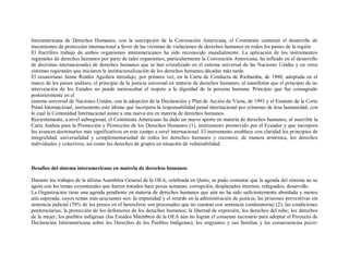 Interamericana de Derechos Humanos, con la suscripción de la Convención Americana, el Continente comenzó el desarrollo de
mecanismos de protección internacional a favor de las víctimas de violaciones de derechos humanos en todos los países de la región.
El fructífero trabajo de ambos organismos interamericanos ha sido reconocido mundialmente. La aplicación de los instrumentos
regionales de derechos humanos por parte de tales organismos, particularmente la Convención Americana, ha influido en el desarrollo
de doctrinas internacionales de derechos humanos que se han cristalizado en el sistema universal de las Naciones Unidas y en otros
sistemas regionales que iniciaron la institucionalización de los derechos humanos décadas más tarde.
El ecuatoriano Jaime Roldós Aguilera introdujo, por primera vez, en la Carta de Conducta de Riobamba, de 1980, adoptada en el
marco de los países andinos, el principio de la justicia universal en materia de derechos humanos, al manifestar que el principio de no
intervención de los Estados no puede menoscabar el respeto a la dignidad de la persona humana. Principio que fue consagrado
posteriormente en el
sistema universal de Naciones Unidas, con la adopción de la Declaración y Plan de Acción de Viena, de 1993 y el Estatuto de la Corte
Penal Internacional, instrumento este último que incorpora la responsabilidad penal internacional por crímenes de lesa humanidad, con
lo cual la Comunidad Internacional asiste a una nueva era en materia de derechos humanos.
Recientemente, a nivel subregional, el Continente Americano ha dado un nuevo aporte en materia de derechos humanos, al suscribir la
Carta Andina para la Promoción y Protección de los Derechos Humanos (1), instrumento promovido por el Ecuador y que incorpora
los avances doctrinarios más significativos en este campo a nivel internacional. El instrumento establece con claridad los principios de
integralidad, universalidad y complementariedad de todos los derechos humanos y reconoce, de manera armónica, los derechos
individuales y colectivos, así como los derechos de grupos en situación de vulnerabilidad.



Desafíos del sistema interamericano en materia de derechos humanos

Durante los trabajos de la última Asamblea General de la OEA, celebrada en Quito, se pudo constatar que la agenda del sistema no se
agota con los temas coyunturales que fueron tratados hace pocas semanas: corrupción, desplazados internos, refugiados, desarrollo.
La Organización tiene una agenda pendiente en materia de derechos humanos que aún no ha sido suficientemente abordada y menos
aún superada, cuyos temas más acuciantes son: la impunidad y el retardo en la administración de justicia; las prisiones preventivas sin
sentencia judicial (70% de los presos en el hemisferio son procesados que no cuentan con sentencia condenatoria) (2); las condiciones
penitenciarias; la protección de los defensores de los derechos humanos; la libertad de expresión; los derechos del niño; los derechos
de la mujer; los pueblos indígenas (los Estados Miembros de la OEA aún no logran el consenso necesario para adoptar el Proyecto de
Declaración Interamericana sobre los Derechos de los Pueblos Indígenas); los migrantes y sus familias y las consecuencias psico-
 