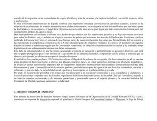 sociales de la migración en las comunidades de origen; el tráfico y trata de personas y la explotación laboral y sexual de mujeres, niños
y adolescentes.
Si bien el Sistema Interamericano ha logrado construir una importante estructura convencional de derechos humanos, a través de la
adopción de un sinnúmero de tratados interamericanos, dichos instrumentos, en su mayoría no han sido ratificados por una buena parte
de los Estados y, en ese aspecto, el papel de la Organización no ha sido muy activo para lograr que tales instrumentos formen parte del
ordenamiento jurídico de algunos países.
Otro serio problema que enfrenta el sistema es el hecho de que subsista aún dos subsistemas paralelos y no haya un sistema universal
para todos los Estados: uno, el subsistema al que se someten los países que solamente han suscrito la Declaración Americana y no han
ratificado la Convención y otro, el sistema del que forman parte, de manera obligatoria, los países que han ratificado la Convención y
han reconocido la competencia contenciosa de la Corte Interamericana de Derechos Humanos. Es notorio el desinterés de algunos
Estados de entrar al subsistema regido por la Convención Americana, en virtud de coyunturas políticas locales y de contradicciones
legislativas de sus ordenamientos internos con dicho instrumento.
Esta falta de universalidad es lo que ha venido acarreando al sistema un desajuste y, probablemente un posterior deterioro, que hará
que su papel protagónico pase a ser historia en el desarrollo de los derechos humanos, comparando con la unidad y armonía que se
observa, por ejemplo, en el sistema europeo de derechos humanos.
Es definitiva, hay mucho por hacer. El Continente enfrenta el flagelo de la pobreza, la corrupción y la discriminación social en muchas
áreas, producto de factores externos e internos que afectan a nuestros países: un orden económico internacional altamente inequitativo,
en el que los ajustes estructurales impuestos por los organismos financieros internacionales han acarreado consecuencias nefastas para
las economías y para el desarrollo social de nuestros pueblos, particularmente para la vigencia de sus derechos económicos, sociales y
culturales; y, por otro lado, la inestabilidad social y política y la corrupción en la esfera pública y privada.
Por ende, es necesario dar prioridad a los temas que más preocupan a las sociedades americanas y a sus ciudadanos y ciudadanas, a
través de posiciones conjuntas entre los Estados, organismos del Sistema Interamericano y la Sociedad Civil del Hemisferio, dejando a
un lado los aspectos coyunturales y de intereses particulares y procurando renovar el espíritu pionero y la vocación histórica de l
Continente de libertad, igualdad, autonomía y solidaridad.



3.- BLOQUE REGIONAL AFRICANO
Este sistema de protección de derechos humanos surgió dentro del marco de la Organización de la Unidad Africana (OUA), el cual,
constituye un esquema de integración regional, al igual que la Unión Europea, la Comunidad Andina, el Mercosur, la Liga de Países
 