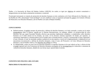 Árabes, y la Asociación de Países del Sudeste Asiático (ASEAN), los cuales; se rigen por objetivos de carácter comunitario e
integracionista con una fuerte connotación económica y comercial.
El principal instrumento en materia de protección de derechos humanos en éste continente es la Carta Africana de los Derechos y de
los Pueblos de 1981, denominada "Carta de Banjul", la cual; estableció como su organismo principal de control a la Comisión Africana
de Protección a los Derechos Humanos y de los Pueblos con sede en Banjul (Gambia).




CONCLUSIONES

       Definitivamente, el modelo europeo de protección y defensa de derechos humanos, es el más avanzado y cuenta con la mejor
       jurisprudencia sobre la materia, seguida por el Sistema Interamericano; sin embargo, debido a la progresividad de estos
       derechos, hay que seguir buscando fórmulas efectivas que permitan implementar estándares y compromisos sobre derechos
       humanos en el orden interno de los Estados, así como, en los diversos sistemas regionales. En donde, por supuesto, es
       sumamente importante la voluntad política de los Estados para su fortalecimiento y eficacia, constituyendo un paso importante,
       el caso Africano, el cual, ha mostrado cambios cualitativos en esta materia, a través de la implementación y ampliación de sus
       mecanismos de protección y defensa de derechos humanos, como el caso, del Protocolo a la Carta Africana de Derechos
       Humanos y de los Pueblos relativo a los Derechos de la Mujer en África.
       Es indispensable, contar con una Corte de Derechos Humanos en aquellos Sistemas en los que todavía no hay, a efectos de dar
       un poder regional real a las Comisiones de Derechos Humanos encargadas de las investigaciones de violaciones o amenazas de
       violación de derechos humanos, dándole de esta forma mayor operatividad al sistema.




CONSTITUCION POLITICA DEL ESTADO

PRINCIPIOS FUNDAMENTALES
 