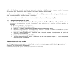 ART. 1- El Ecuador es un estado constitucional de derechos y justicia, social, democrático, soberano, unitario, intercultural,
plurinacional y laico. Se organiza en forma de república y se gobierna de manera descentralizada.

La soberanía radica en el pueblo, cuya voluntad el fundamento de la autoridad, y se ejerce a través de los órganos del poder público y
de las formas de participación directa previstas en la constitución.

Los recursos naturales no renovables pertenecen a su patrimonio inalienable, irrenunciable e imprescriptible

ART. 3.- Son deberes primordiales del Estado.
        1. Garantizar sin discriminación alguna el efectivo goce de los derechos establecidos en la constitución y en los
      instrumentos internacionales, en particular la educación, la salud la alimentación la seguridad social y el agua para sus
      habitantes.
        2. Garantizar y defender la soberanía nacional.
        3. Fortalecer la unidad nacional en la diversidad;
        4. Garantizar la ética laica como sustento del quehacer público y el ordenamiento jurídico.
        5. Planificar el desarrollo nacional, erradicar la pobreza, promover el desarrollo sustentable y la redistribución equitativa
             de los recursos y la riqueza, para acceder al buen vivir.
        6. Promover el desarrollo equitativo y solidario de todo el territorio, mediante el fortalecimiento del proceso de
             autonomías y descentralización.
        7. Proteger el patrimonio natural y cultural del país.
        8.    Garantizar a sus habitantes el derecho a una cultura de paz, a la seguridad integral y a vivir en una sociedad
             democrática y libre de corrupción.


Principios de aplicación de los derechos

Art.10. Las personas, comunidades, pueblos, nacionalidades y colectivos son titulares y gozaran de los derechos garantizados en la
constitución y en los instrumentos Internacionales.
La naturaleza será sujeta de aquellos derechos que le reconozca la Constitución.
 