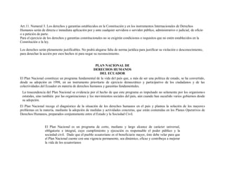 Art.11. Numeral 3. Los derechos y garantías establecidos en la Constitución y en los instrumentos Internacionales de Derechos
Humanos serán de directa e inmediata aplicación por y ante cualquier servidora o servidor público, administrativo o judicial, de oficio
o a petición de parte.
Para el ejercicio de los derechos y garantías constitucionales no se exigirán condiciones o requisitos que no estén establecidos en la
Constitución o la ley.

Los derechos serán plenamente justificables. No podrá alegarse falta de norma jurídica para justificar su violación o desconocimiento,
para desechar la acción por esos hechos ni para negar su reconocimiento.


                                                     PLAN NACIONAL DE
                                                    DERECHOS HUMANOS
                                                        DEL ECUADOR
El Plan Nacional constituye un programa fundamental de la vida del país que, a más de ser una política de estado, se ha convertido,
desde su adopción en 1998, en un instrumento prioritario de ejercicio democrático y participativo de los ciudadanos y de las
colectividades del Ecuador en materia de derechos humanos y garantías fundamentales.
 La trascendencia del Plan Nacional se evidencia por el hecho de que este programa es impulsado no solamente por los organismo s
 estatales, sino también por las organizaciones y los movimientos sociales del país, aún cuando han sucedido varios gobiernos desde
 su adopción.
El Plan Nacional recoge el diagnóstico de la situación de los derechos humanos en el país y plantea la solución de los mayores
problemas en la materia, mediante la adopción de medidas y actividades concretas, que están contenidas en los Planes Operativos de
Derechos Humanos, preparados conjuntamente entre el Estado y la Sociedad Civil.


                  El Plan Nacional es un programa de corto, mediano y largo alcance de carácter universal,
                  obligatorio e integral, cuyo cumplimiento y ejecución es responsable el poder público y la
                  sociedad civil. Dado que el pueblo ecuatoriano es el beneficiario mayor, éste debe velar para que
                  el Plan Nacional cuente con una vigencia permanente, sea dinámico, eficaz y contribuya a mejorar
                  la vida de los ecuatorianos
 