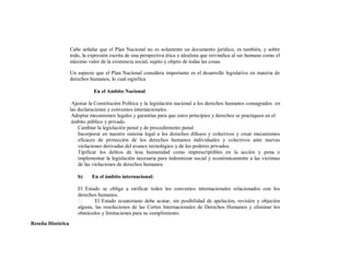 Cabe señalar que el Plan Nacional no es solamente un documento jurídico, es también, y sobre
                   todo, la expresión escrita de una perspectiva ética e idealista que reivindica al ser humano como el
                   máximo valor de la existencia social, sujeto y objeto de todas las cosas.

                   Un aspecto que el Plan Nacional considera importante es el desarrollo legislativo en materia de
                   derechos humanos, lo cual significa

                              En el Ambito Nacional

                    Ajustar la Constitución Política y la legislación nacional a los derechos humanos consagrados en
                   las declaraciones y convenios internacionales.
                    Adoptar mecanismos legales y garantías para que estos principios y derechos se practiquen en el
                    ámbito público y privado.
                       Cambiar la legislación penal y de procedimiento penal.
                       Incorporar en nuestro sistema legal a los derechos difusos y colectivos y crear mecanismos
                       eficaces de protección de los derechos humanos individuales y colectivos ante nuevas
                       violaciones derivadas del avance tecnológico y de los poderes privados.
                       Tipificar los delitos de lesa humanidad como imprescriptibles en la acción y pena e
                       implementar la legislación necesaria para indemnizar social y económicamente a las victimas
                       de las violaciones de derechos humanos.

                      b)     En el ámbito internacional:

                      El Estado se obliga a ratificar todos los convenios internacionales relacionados con los
                      derechos humanos.
                             El Estado ecuatoriano debe acatar, sin posibilidad de apelación, revisión y objeción
                      alguna, las resoluciones de las Cortes Internacionales de Derechos Humanos y eliminar los
                      obstáculos y limitaciones para su cumplimiento.
Reseña Histórica
 