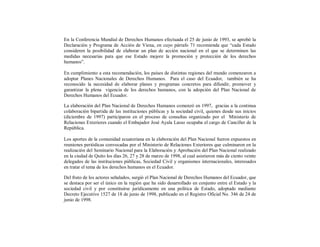 En la Conferencia Mundial de Derechos Humanos efectuada el 25 de junio de 1993, se aprobó la
Declaración y Programa de Acción de Viena, en cuyo párrafo 71 recomienda que “cada Estado
consideren la posibilidad de elaborar un plan de acción nacional en el que se determinen las
medidas necesarias para que ese Estado mejore la promoción y protección de los derechos
humanos”.

En cumplimiento a esta recomendación, los países de distintas regiones del mundo comenzaron a
adoptar Planes Nacionales de Derechos Humanos. Para el caso del Ecuador, también se ha
reconocido la necesidad de elaborar planes y programas concretos para difundir, promover y
garantizar la plena vigencia de los derechos humanos, con la adopción del Plan Nacional de
Derechos Humanos del Ecuador.

La elaboración del Plan Nacional de Derechos Humanos comenzó en 1997, gracias a la continua
colaboración bipartida de las instituciones públicas y la sociedad civil, quienes desde sus inicios
(diciembre de 1997) participaron en el proceso de consultas organizado por el Ministerio de
Relaciones Exteriores cuando el Embajador José Ayala Lasso ocupaba el cargo de Canciller de la
República.

Los aportes de la comunidad ecuatoriana en la elaboración del Plan Nacional fueron expuestos en
reuniones periódicas convocadas por el Ministerio de Relaciones Exteriores que culminaron en la
realización del Seminario Nacional para la Elaboración y Aprobación del Plan Nacional realizado
en la ciudad de Quito los días 26, 27 y 28 de marzo de 1998, al cual asistieron más de ciento veinte
delegados de las instituciones públicas, Sociedad Civil y organismos internacionales, interesados
en tratar el tema de los derechos humanos en el Ecuador.

Del fruto de los actores señalados, surgió el Plan Nacional de Derechos Humanos del Ecuador, que
se destaca por ser el único en la región que ha sido desarrollado en conjunto entre el Estado y la
sociedad civil y por constituirse jurídicamente en una política de Estado, adoptado mediante
Decreto Ejecutivo 1527 de 18 de junio de 1998, publicado en el Registro Oficial No. 346 de 24 de
junio de 1998.
 