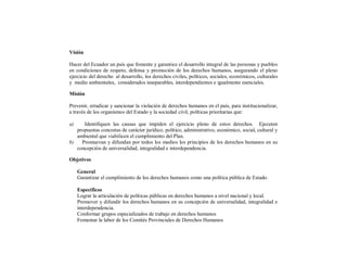 Visión

Hacer del Ecuador un país que fomente y garantice el desarrollo integral de las personas y pueblos
en condiciones de respeto, defensa y promoción de los derechos humanos, asegurando el pleno
ejercicio del derecho al desarrollo, los derechos civiles, políticos, sociales, económicos, culturales
y medio ambientales, considerados inseparables, interdependientes e igualmente esenciales.

Misión

Prevenir, erradicar y sancionar la violación de derechos humanos en el país, para institucionalizar,
a través de los organismos del Estado y la sociedad civil, políticas prioritarias que:

a)    Identifiquen las causas que impiden el ejercicio pleno de estos derechos. Ejecuten
   propuestas concretas de carácter jurídico, político, administrativo, económico, social, cultural y
   ambiental que viabilicen el cumplimiento del Plan.
b)   Promuevan y difundan por todos los medios los principios de los derechos humanos en su
   concepción de universalidad, integralidad e interdependencia.

Objetivos

     General
     Garantizar el cumplimiento de los derechos humanos como una política pública de Estado.

     Específicos
     Lograr la articulación de políticas públicas en derechos humanos a nivel nacional y local.
     Promover y difundir los derechos humanos en su concepción de universalidad, integralidad e
     interdependencia.
     Conformar grupos especializados de trabajo en derechos humanos
     Fomentar la labor de los Comités Provinciales de Derechos Humanos
 