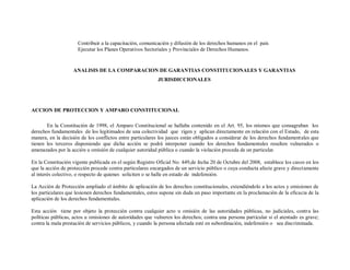 Contribuir a la capacitación, comunicación y difusión de los derechos humanos en el país
                     Ejecutar los Planes Operativos Sectoriales y Provinciales de Derechos Humanos.


                   ANALISIS DE LA COMPARACION DE GARANTIAS CONSTITUCIONALES Y GARANTIAS
                                                           JURISDICCIONALES




ACCION DE PROTECCION Y AMPARO CONSTITUCIONAL

       En la Constitución de 1998, el Amparo Constitucional se hallaba contenido en el Art. 95, los mismos que consagraban los
derechos fundamentales de los legitimados de una colectividad que rigen y aplican directamente en relación con el Estado, de esta
manera, en la decisión de los conflictos entre particulares los jueces están obligados a considerar de los derechos fundamentales que
tienen los terceros disponiendo que dicha acción se podrá interponer cuando los derechos fundamentales resulten vulnerados o
amenazados por la acción u omisión de cualquier autoridad pública o cuando la violación proceda de un particular.

En la Constitución vigente publicada en el según Registro Oficial No. 449,de fecha 20 de Octubre del 2008, establece los casos en los
que la acción de protección procede contra particulares encargados de un servicio público o cuya conducta afecte grave y directamente
al interés colectivo, o respecto de quienes soliciten o se halle en estado de indefensión.

La Acción de Protección ampliado el ámbito de aplicación de los derechos constitucionales, extendiéndolo a los actos y omisiones de
los particulares que lesionen derechos fundamentales, estos supone sin duda un paso importante en la proclamación de la eficacia de la
aplicación de los derechos fundamentales.

Esta acción tiene por objeto la protección contra cualquier acto u omisión de las autoridades públicas, no judiciales, contra las
políticas públicas, actos u omisiones de autoridades que vulneren los derechos; contra una persona particular si el atentado es grave;
contra la mala prestación de servicios públicos, y cuando la persona afectada esté en subordinación, indefensión o sea discriminada.
 
