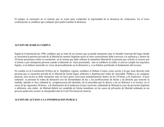 El peligro se encuentra en el sistema que se usará para comprobar la legitimidad de la denuncia de violaciones. En el texto
constituyente se establece que cualquier juez podrá tramitar la denuncia.




ACCION DE HABEAS CORPUS


Según la Constitución de 1998, establece que se trata de un recurso que se puede interponer ante el Alcalde Cantonal del lugar donde
se encuentra la persona privada de la libertad de manera ilegítima quien al tener conocimiento debe convocar a la audiencia y dentro de
24 horas posteriores emitir su resolución en la misma que debe ordenar la inmediata libertad de la persona que solicitó el recurso por
sí mismo o por interpuesta persona cuando el detenido no fuere presentado, sino se exhibiere la orden, si esta no cumple los requisitos
legales, si se hubiere incurrido en vicios de procedimiento en la detención o, si se hubiere justificado el fundamento del recurso.

En cambio en la Constitución Política de la República vigente, establece al Habeas Corpus como acción a la que tiene derecho toda
persona que se encuentre privada de la libertad de forma ilegal, arbitraria o ilegitima por orden de Autoridad Pública o de cualquier
persona, esta acción se debe interponer ante un Juez quien convocará inmediatamente dentro de las 24 horas, a la Audiencia el juez
ordenará se presente la orden de detención con las formalidades de ley y las justificaciones de hecho y de derecho que sustente la
medida, además el Juez ordenará la comparecencia del detenido, de la autoridad que lo detuvo y de su defensor si lo tuviere, en el
curso de las siguientes 24 horas, a la finalización de la audiencia el juez resolverá, ordenando la libertad en caso de privación ilegítima
o arbitraria, esta orden de libertad deberá ser cumplida de forma inmediata; en los casos de privación de libertad ordenado en un
proceso penal este recurso se interpondrá ante la Corte Provincial de Justicia.


ACCION DE ACCESO A LA INFORMACION PUBLICA
 