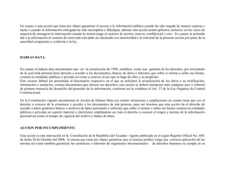 En cuanto a esta acción que tiene por objeto garantizar el acceso a la información pública cuando ha sido negada de manera expresa o
tácita o cuando la información entregada ha sido incompleta o fidedigna, además esta acción podrá aplicarse inclusive en los casos de
negativa de entregarse la información cuando la misma tenga el carácter de secreto, reserva, confidencial y otro. En cuanto se pretenda
dar a la información el carácter de reservado esta debe ser declarada con anterioridad a la solicitud de la presente acción por parte de la
autoridad competente y conforme a la ley.



HABEAS DATA.


En cuanto al habeas data encontramos que en la constitución de 1998, establece, como una garantía de los derechos, por intermedio
de la cual toda persona tiene derecho a acceder a los documentos, bancos de datos e informes que sobre sí misma o sobre sus bienes,
consten en entidades públicas o privada así como a conocer el uso que se haga de ellos y su propósito.
Este recurso deberá ser presentado al funcionario respectivo en el que se solicitará la actualización de los datos o su rectificación,
eliminación o anulación, existan documentos que afecten sus derechos; esta acción se deberá interponer ante cualquier juez o tribunal
de primera instancia del domicilio del poseedor de la información, conforme así lo establece el Art. 37 de la Ley Orgánica de Control
Constitucional.

En la Constitución vigente encontramos la Acción de Habeas Data con ciertas variaciones y ampliaciones en cuanto tiene que ver al
derecho a conocer de la existencia y acceder a los documentos de una persona, pues así tenemos que esta acción da el derecho de
acceder a datos genéticos bancos o archivos de datos personales e informes que sobre sí mismo o sobre sus bienes consten en entidades
públicas o privadas en soporte material o electrónico ampliándose así más el derecho a conocer el origen y destino de la información
personal así como el tiempo de vigencia del archivo o banco de datos.


ACCION POR INCUMPLIMIENTO

Esta acción es una innovación en la Constitución de la República del Ecuador vigente publicada en el según Registro Oficial No. 449,
de fecha 20 de Octubre del 2008, la misma que tiene por objeto garantizar que el sistema jurídico tenga una correcta aplicación de las
normas así como también garantizar las sentencias o informes de organismos internacionales de derechos humanos se cumpla en su
 