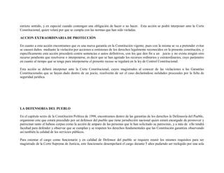 estricto sentido, y en especial cuando contengan una obligación de hacer o no hacer. Esta acción se podrá interponer ante la Corte
Constitucional, quien velará por que se cumpla con las normas que han sido violadas.

ACCION EXTRAORDINARIA DE PROTECCIÓN

En cuanto a esta acción encontramos que es una nueva garantía en la Constitución vigente, pues con la misma se va a pretender evitar
se causen daños mediante la violación por acciones u omisiones de los derechos legalmente reconocidos en la presente constitución, y
específicamente esta acción procederá contra sentencias o autos definitivos, con los que den fin a un juicio y no exista ningún otro
recurso pendiente que resolverse o interponerse, es decir que se han agotado los recursos ordinarios y extraordinarios, cuyo parámetro
en cuanto al tiempo que se tenga para interponerse el presente recuso se regulará en la ley de Control Constitucional.

Esta acción se deberá interponer ante la Corte Constitucional, cuyos magistrados al conocer de las violaciones a las Garantías
Constitucionales que se hayan dado dentro de un juicio, resolverán de ser el caso declarándose nulidades procesales por la falta de
seguridad jurídica.




LA DEFENSORIA DEL PUEBLO

En el capitulo sexto de la Constitución Política de 1998, encontramos dentro de las garantías de los derechos la Defensoría del Pueblo,
organismo este que estará precedido por un defensor del pueblo que tiene jurisdicción nacional quien estará encargado de promover y
patrocinar tanto el habeas corpus como la acción de amparo de las personas que le han solicitado su patrocinio, y a más de ello tendrá
facultad para defender y observar que se cumplan y se respeten los derechos fundamentales que las Constitución garantiza observando
así también la calidad de los servicios públicos.

Para ostentar el cargo como funcionario y en calidad de Defensor del pueblo se requiere reunir los mismos requisitos para ser
magistrado de la Corte Suprema de Justicia, este funcionario desempeñará el cargo durante 5 años pudiendo ser reelegido por una sola
 