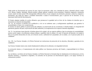 Nadie podrá ser discriminado por razones de etnia, lugar de nacimiento, edad, sexo, identidad de género, identidad cultural, estado
civil, idioma, religión, ideología, filiación política, pasado judicial, condición socio-económica, condición migratoria, orientación
sexual, estado de salud, portar VIH, discapacidad, diferencia física; ni por cualquier otra distinción, personal o colectiva, temporal o
permanente, que tenga por objeto o resultado menoscabar o anular el reconocimiento, goce o ejercicio de los derechos. La ley
sancionará toda forma de discriminación.

El Estado adoptará medidas de acción afirmativa que promuevan la igualdad real en favor de los titulares de derechos que se
encuentren en situación de desigualdad.
Art. 14.- Se reconoce el derecho de la población a vivir en un ambiente sano y ecológicamente equilibrado, que garantice la
sostenibilidad y el buen vivir, sumak kawsay.
Se declara de interés público la preservación del ambiente, la conservación de los ecosistemas, la biodiversidad y la integridad del
patrimonio genético del país, la prevención del daño ambiental y la recuperación de los espacios naturales degradados.

Art. 31.- Las personas tienen derecho al disfrute pleno de la ciudad y de sus espacios públicos, bajo los principios de sustentabilidad,
justicia social, respeto a las diferentes culturas urbanas y equilibrio entre lo urbano y lo rural. El ejercicio del derecho a la ciudad se
basa en la gestión democrática de ésta, en la función social y ambiental de la propiedad y de la ciudad, y en el ejercicio pleno de la
ciudadanía


Art. 158.- Las Fuerzas Armadas y la Policía Nacional son instituciones de protección de los derechos, libertades y garantías de los
ciudadanos.

Las Fuerzas Armadas tienen como misión fundamental la defensa de la soberanía y la integridad territorial.

La protección interna y el mantenimiento del orden público son funciones privativas del Estado y responsabilidad de la Policía
Nacional.

Las servidoras y servidores de las Fuerzas Armadas y la Policía Nacional se formarán bajo los fundamentos de la democracia y de los
derechos humanos, y respetarán la dignidad y los derechos de las personas sin discriminación alguna y con apego irrestricto al
ordenamiento jurídico.
 