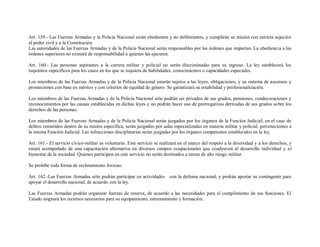 Art. 159.- Las Fuerzas Armadas y la Policía Nacional serán obedientes y no deliberantes, y cumplirán su misión con estricta sujeción
al poder civil y a la Constitución.
Las autoridades de las Fuerzas Armadas y de la Policía Nacional serán responsables por las órdenes que impartan. La obediencia a las
órdenes superiores no eximirá de responsabilidad a quienes las ejecuten.

Art. 160.- Las personas aspirantes a la carrera militar y policial no serán discriminadas para su ingreso. La ley establecerá los
requisitos específicos para los casos en los que se requiera de habilidades, conocimientos o capacidades especiales.

Los miembros de las Fuerzas Armadas y de la Policía Nacional estarán sujetos a las leyes, obligaciones, y su sistema de ascensos y
promociones con base en méritos y con criterios de equidad de género. Se garantizará su estabilidad y profesionalización.

Los miembros de las Fuerzas Armadas y de la Policía Nacional sólo podrán ser privados de sus grados, pensiones, condecoraciones y
reconocimientos por las causas establecidas en dichas leyes y no podrán hacer uso de prerrogativas derivadas de sus grados sobre los
derechos de las personas.

Los miembros de las Fuerzas Armadas y de la Policía Nacional serán juzgados por los órganos de la Función Judicial; en el caso de
delitos cometidos dentro de su misión específica, serán juzgados por salas especializadas en materia militar y policial, pertenecientes a
la misma Función Judicial. Las infracciones disciplinarias serán juzgadas por los órganos competentes establecidos en la ley.

Art. 161.- El servicio cívico-militar es voluntario. Este servicio se realizará en el marco del respeto a la diversidad y a los derechos, y
estará acompañado de una capacitación alternativa en diversos campos ocupacionales que coadyuven al desarrollo individual y a l
bienestar de la sociedad. Quienes participen en este servicio no serán destinados a tareas de alto riesgo militar.

Se prohíbe toda forma de reclutamiento forzoso.

Art. 162.-Las Fuerzas Armadas sólo podrán participar en actividades con la defensa nacional, y podrán aportar su contingente para
apoyar el desarrollo nacional, de acuerdo con la ley.

Las Fuerzas Armadas podrán organizar fuerzas de reserva, de acuerdo a las necesidades para el cumplimiento de sus funciones. El
Estado asignará los recursos necesarios para su equipamiento, entrenamiento y formación.
 