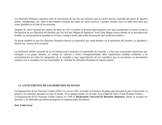 Los Derechos Humanos surgieron ante la inexistencia de una ley que delimite ante la acción abusiva realizada por parte de algunos
nobles, mandamases, etc. Ante el descontento existente por parte de varios esclavos o grupos sociales estos se sublevaron para que
exista igualdad en el trato de las personas.

Después de varios intentos por cientos de años, en 1215 se realizo la primera aproximación a los que actualmente se conoce co mo la
Declaración de los Derechos del Hombre que fue la Carta Magna de Inglaterra. Esta Carta Magna estuvo basada en la naturaleza del
hombre, la cual proponía la igualdad en el trato y castigos justos para todas las personas que cometiesen delitos.

En pocas palabras lo que los Derechos Humanos buscan es demostrar que están basados en la naturaleza del hombre, su dignidad y
buscan una mejora de la sociedad.


La institución militar consiente de su rol institucional e histórico es responsable de controlar y evitar que se presenten situaciones que
coloquen a un grupo humano en ventaja en relación a otros; consiguientemente debe implementar medidas tendientes a la
concientización de todos los integrantes de la sociedad y muy especialmente de sus miembros que al encontrarse en permanente
contacto con la sociedad civil son sustentables de violentar los Derechos Humanos de alguna manera.




   1.2. ANTECEDENTES DE LOS DERECHOS HUMANOS

La Organización de las Naciones Unidas (ONU) se creó en 1945, al acabar la II Guerra Mundial, para procurar la paz, el desarrollo, la
justicia y los derechos humanos en todo el mundo. En la imagen puedes ver su sede, en la ciudad de Nueva York (Estados Unidos).
La Organización de las Naciones Unidas redactó en 1948 la Declaración Universal de Derechos Humanos, donde se recogen los
derechos y las libertades que deben protegerse en cualquier parte del planeta

José Ayala-Lasso
 