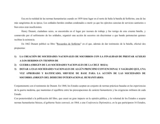 Esa era la realidad de las normas humanitarias cuando en 1859 tiene lugar en el norte de Italia la batalla de Solferino, una de las
más sangrientas de su época. Los soldados heridos estaban condenados a morir ya que los ejércitos carecían de servicios sanitarios o
bien estos eran insuficientes.
       Henry Dunant, ciudadano suizo, se encontraba en el lugar por razones de trabajo y fue testigo de esta cruenta batalla, y
conmovido por el sufrimiento de los soldados, organizó una acción de socorros sin discriminar a que bando pertenecían quienes
recibían la asistencia.
       En 1862 Dunant publicó su libro "Recuerdos de Solferino" en el que, además de dar testimonio de la batalla, efectuó dos
propuestas:


1)   LA CREACIÓN DE SOCIEDADES NACIONALES DE SOCORROS CON LA FINALIDAD DE PRESTAR AUXILIO
     A LOS HERIDOS EN TIEMPOS DE
2)   GUERRA (ORIGEN DE LAS SOCIEDADES NACIONALES DE LA CRUZ ROJA)
3)   DOTAR A ESAS SOCIEDADES NACIONALES DE ALGÚN PRINCIPIO CONVENCIONAL Y SAGRADO QUE, UNA
     VEZ APROBADO Y RATIFICADO, SIRVIESE DE BASE PARA LA ACCIÓN DE LAS SOCIEDADES DE
     SOCORRO. (ORIGEN DEL DERECHO INTERNACIONAL HUMANITARIO)


Conjuntamente con el testimonio de Dunant. En 1860, los Estados aceptan un conjunto de normas prácticas basadas en las experiencias
de la guerra moderna, que mantenían el equilibrio entre las preocupaciones de carácter humanitario y las exigencias militares de cada
Estado.
Con posterioridad a la publicación del libro, que causó un gran impacto en la opinión pública, y la voluntad de los Estados a aceptar
normas humanitarias básicas, el gobierno Suizo convocó, en 1864, a una Conferencia Diplomática, en la que participaron 16 Estados,
 