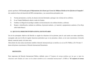 quienes aprobaron "El Convenio para el Mejoramiento de la Suerte que Corren los Militares Heridos de los Ejércitos de Campaña",
éste sentaba las bases del desarrollo del DIH contemporáneo, y sus características principales eran:


   1)      Normas permanentes y escritas, de alcance universal destinadas a proteger a las víctimas de los conflictos.
   2)      Es un Tratado Multilateral, abierto a todos los Estados.
   3)      Establece la obligación de prodigar cuidados sin discriminación a los militares heridos y enfermos.
   4)      Respeto e identificación, mediante un emblema, el personal sanitario, y el material y equipamientos sanitarios. (Cruz Roja
           sobre fondo blanco)

   1.1. QUE ES EL DERECHO INTERNACIONAL HUMANITARIO

Uno de los principales objetivos del Derecho es regular las relaciones de las personas, para lo cual cuenta con ramas específicas,
encargadas cada una de ellas de regular situaciones particulares que se nos presentan a diario, es así como encontramos el derecho
laboral, comercial, penal, civil entre otros.
Ahora dentro de estas ramas encontramos también el derecho internacional que se clasifica a su vez en D.I. Público y D.I. Privado. Y
dentro del primero encontramos el Derecho Internacional Humanitario.



        DEFINICIÓN:


Parte importante del Derecho Internacional Público, definido como el "Conjunto de normas jurídicas por las que se rigen las
relaciones entre Estados así como con los demás miembros de la comunidad internacional"; el DIH es: "El conjunto de normas
 