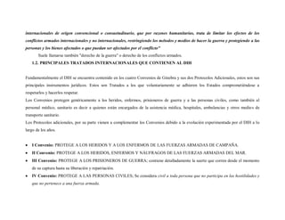 internacionales de origen convencional o consuetudinario, que por razones humanitarias, trata de limitar los efectos de los
conflictos armados internacionales y no internacionales, restringiendo los métodos y medios de hacer la guerra y protegiendo a las
personas y los bienes afectados o que puedan ser afectados por el conflicto"
       Suele llamarse también "derecho de la guerra" o derecho de los conflictos armados.
   1.2. PRINCIPALES TRATADOS INTERNACIONALES QUE CONTIENEN AL DIH


Fundamentalmente el DIH se encuentra contenido en los cuatro Convenios de Ginebra y sus dos Protocolos Adicionales, estos son sus
principales instrumentos jurídicos. Estos son Tratados a los que voluntariamente se adhieren los Estados comprometiéndose a
respetarlos y hacerlos respetar.
Los Convenios protegen genéricamente a los heridos, enfermos, prisioneros de guerra y a las personas civiles, como también al
personal médico, sanitario es decir a quienes están encargados de la asistencia médica, hospitales, ambulancias y otros medio s de
transporte sanitario.
Los Protocolos adicionales, por su parte vienen a complementar los Convenios debido a la evolución experimentada por el DIH a lo
largo de los años.


   I Convenio: PROTEGE A LOS HERIDOS Y A LOS ENFERMOS DE LAS FUERZAS ARMADAS DE CAMPAÑA.
   II Convenio: PROTEGE A LOS HERIDOS, ENFERMOS Y NÁUFRAGOS DE LAS FUERZAS ARMADAS DEL MAR.
   III Convenio: PROTEGE A LOS PRISIONEROS DE GUERRA; contiene detalladamente la suerte que corren desde el momento
   de su captura hasta su liberación y repatriación.
   IV Convenio: PROTEGE A LAS PERSONAS CIVILES; Se considera civil a toda persona que no participa en las hostilidades y
   que no pertenece a una fuerza armada.
 